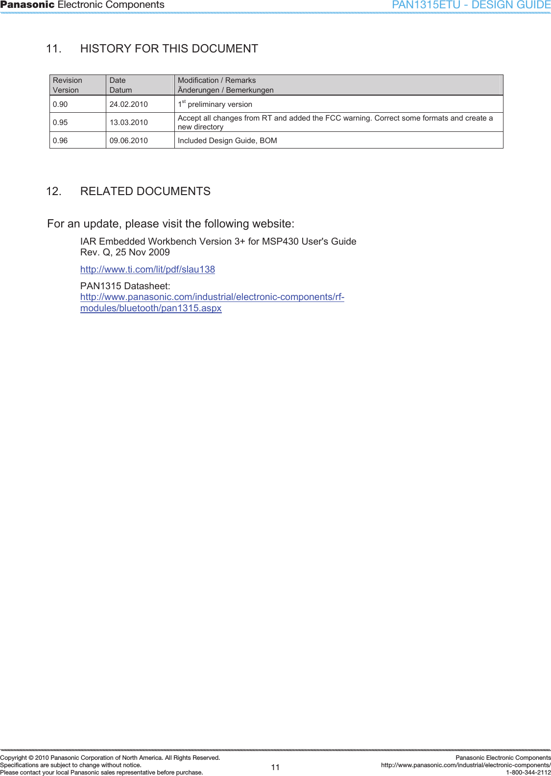 Panasonic Electronic Components11Copyright &copy; 2010 Panasonic Corporation of North America. All Rights Reserved.Speciﬁ cations are subject to change without notice.Please contact your local Panasonic sales representative before purchase.Panasonic Electronic Componentshttp://www.panasonic.com/industrial/electronic-components/1-800-344-2112PAN1315ETU - DESIGN GUIDE11.  HISTORY FOR THIS DOCUMENT Revision Version Date Datum Modification / Remarks &Auml;nderungen / Bemerkungen 0.90  24.02.2010  1st preliminary version 0.95  13.03.2010  Accept all changes from RT and added the FCC warning. Correct some formats and create a new directory 0.96  09.06.2010  Included Design Guide, BOM 12.  RELATED DOCUMENTS For an update, please visit the following website: IAR Embedded Workbench Version 3+ for MSP430 User's Guide Rev. Q, 25 Nov 2009 http://www.ti.com/lit/pdf/slau138PAN1315 Datasheet: http://www.panasonic.com/industrial/electronic-components/rf-modules/bluetooth/pan1315.aspx