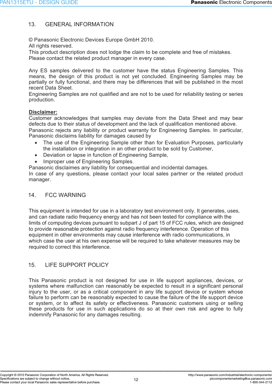 Panasonic Electronic Components12Copyright &copy; 2010 Panasonic Corporation of North America. All Rights Reserved.Speciﬁ cations are subject to change without notice.Please contact your local Panasonic sales representative before purchase.http://www.panasonic.com/industrial/electronic-components/piccomponentsmarketing@us.panasonic.com1-800-344-2112PAN1315ETU - DESIGN GUIDE13.  GENERAL INFORMATION &copy; Panasonic Electronic Devices Europe GmbH 2010. All rights reserved. This product description does not lodge the claim to be complete and free of mistakes. Please contact the related product manager in every case. Any  ES  samples  delivered  to  the  customer  have  the  status  Engineering  Samples.  This means,  the  design  of  this  product  is  not  yet  concluded.  Engineering  Samples  may  be partially or fully functional, and there may be differences that will be published in the most recent Data Sheet. Engineering Samples are not qualified and are not to be used for reliability testing or series production. Disclaimer:Customer  acknowledges  that  samples  may  deviate  from  the  Data  Sheet  and  may  bear defects due to their status of development and the lack of qualification mentioned above. Panasonic rejects any liability or product warranty for Engineering Samples. In particular, Panasonic disclaims liability for damages caused by x  The use of the Engineering Sample other than for Evaluation Purposes, particularly the installation or integration in an other product to be sold by Customer, x  Deviation or lapse in function of Engineering Sample, x  Improper use of Engineering Samples. Panasonic disclaimes any liability for consequential and incidental damages. In  case  of  any  questions,  please  contact  your  local  sales  partner  or  the  related  product manager. 14.  FCC WARNING This equipment is intended for use in a laboratory test environment only. It generates, uses, and can radiate radio frequency energy and has not been tested for compliance with the limits of computing devices pursuant to subpart J of part 15 of FCC rules, which are designed to provide reasonable protection against radio frequency interference. Operation of this equipment in other environments may cause interference with radio communications, in which case the user at his own expense will be required to take whatever measures may be required to correct this interference. 15.  LIFE SUPPORT POLICY This  Panasonic  product  is  not  designed  for  use  in  life  support  appliances,  devices,  or systems where malfunction can reasonably be expected to result in a significant personal injury  to the user,  or as  a  critical component in  any life support device or system  whose failure to perform can be reasonably expected to cause the failure of the life support device or  system,  or  to  affect  its  safety  or  effectiveness.  Panasonic  customers  using  or  selling these  products  for  use  in  such  applications  do  so  at  their  own  risk  and  agree  to  fully indemnify Panasonic for any damages resulting. 