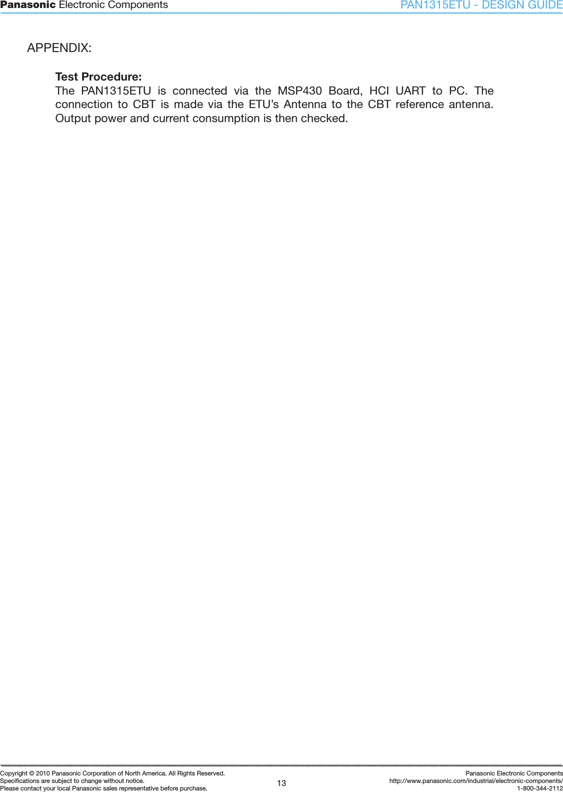 Panasonic Electronic Components13Copyright &copy; 2010 Panasonic Corporation of North America. All Rights Reserved.Speciﬁ cations are subject to change without notice.Please contact your local Panasonic sales representative before purchase.Panasonic Electronic Componentshttp://www.panasonic.com/industrial/electronic-components/1-800-344-2112PAN1315ETU - DESIGN GUIDEAPPENDIX:Test Procedure:The  PAN1315ETU  is  connected  via  the  MSP430  Board,  HCI  UART  to  PC.  The connection  to  CBT  is  made  via  the  ETU&rsquo;s  Antenna  to  the  CBT  reference  antenna. Output power and current consumption is then checked.