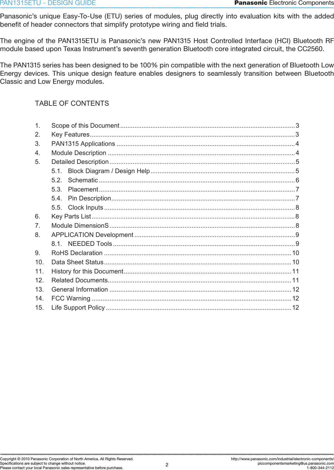 Panasonic Electronic Components2Copyright &copy; 2010 Panasonic Corporation of North America. All Rights Reserved.Speciﬁ cations are subject to change without notice.Please contact your local Panasonic sales representative before purchase.http://www.panasonic.com/industrial/electronic-components/piccomponentsmarketing@us.panasonic.com1-800-344-2112PAN1315ETU - DESIGN GUIDEPanasonic&rsquo;s unique Easy-To-Use (ETU) series of modules, plug directly into evaluation  kits with the  added beneﬁ t of header connectors that simplify prototype wiring and ﬁ eld trials.The engine of the PAN1315ETU  is Panasonic&rsquo;s new PAN1315 Host Controlled Interface (HCI) Bluetooth RF module based upon Texas Instrument&rsquo;s seventh generation Bluetooth core integrated circuit, the CC2560.The PAN1315 series has been designed to be 100% pin compatible with the next generation of Bluetooth Low Energy  devices.  This  unique  design  feature enables designers  to  seamlessly  transition  between  Bluetooth Classic and Low Energy modules.TABLE OF CONTENTS 1. Scope of this Document..................................................................................................32. Key Features...................................................................................................................33. PAN1315 Applications ....................................................................................................44. Module Description ......................................................................................................... 45. Detailed Description........................................................................................................55.1. Block Diagram / Design Help.................................................................................55.2. Schematic .............................................................................................................. 65.3. Placement..............................................................................................................75.4. Pin Description.......................................................................................................75.5. Clock Inputs ...........................................................................................................86. Key Parts List..................................................................................................................87. Module DimensionS ........................................................................................................88. APPLICATION Development ..........................................................................................98.1. NEEDED Tools ......................................................................................................99. RoHS Declaration .........................................................................................................1010. Data Sheet Status.........................................................................................................1011. History for this Document..............................................................................................1112. Related Documents.......................................................................................................1113. General Information ......................................................................................................1214. FCC Warning ................................................................................................................1215. Life Support Policy ........................................................................................................12