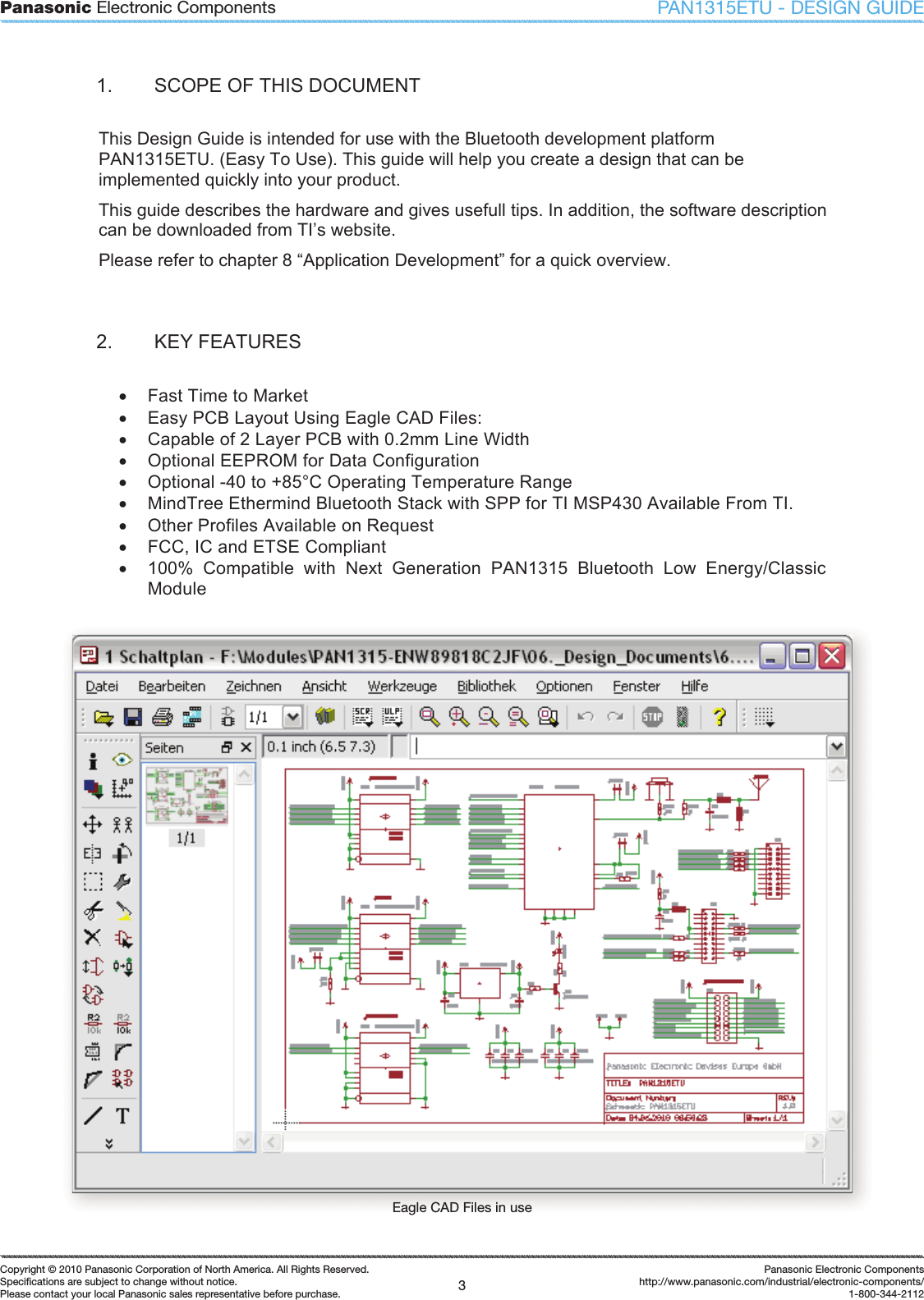 Panasonic Electronic Components3Copyright &copy; 2010 Panasonic Corporation of North America. All Rights Reserved.Speciﬁ cations are subject to change without notice.Please contact your local Panasonic sales representative before purchase.Panasonic Electronic Componentshttp://www.panasonic.com/industrial/electronic-components/1-800-344-2112PAN1315ETU - DESIGN GUIDE1.  SCOPE OF THIS DOCUMENT This Design Guide is intended for use with the Bluetooth development platform PAN1315ETU. (Easy To Use). This guide will help you create a design that can be implemented quickly into your product.  This guide describes the hardware and gives usefull tips. In addition, the software description can be downloaded from TI&rsquo;s website.  Please refer to chapter 8 &ldquo;Application Development&rdquo; for a quick overview. 2.  KEY FEATURES x  Fast Time to Market x  Easy PCB Layout Using Eagle CAD Files: x  Capable of 2 Layer PCB with 0.2mm Line Width  x  Optional EEPROM for Data Configuration x  Optional -40 to +85&deg;C Operating Temperature Range x  MindTree Ethermind Bluetooth Stack with SPP for TI MSP430 Available From TI. x  Other Profiles Available on Request x  FCC, IC and ETSE Compliant x  100%  Compatible  with  Next  Generation  PAN1315  Bluetooth  Low  Energy/Classic Module Eagle CAD Files in use