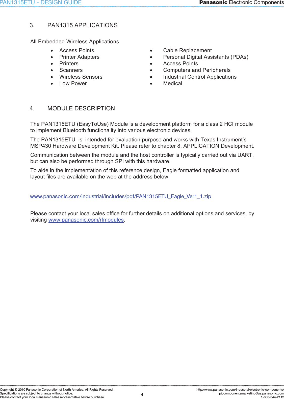 Panasonic Electronic Components4Copyright &copy; 2010 Panasonic Corporation of North America. All Rights Reserved.Speciﬁ cations are subject to change without notice.Please contact your local Panasonic sales representative before purchase.http://www.panasonic.com/industrial/electronic-components/piccomponentsmarketing@us.panasonic.com1-800-344-2112PAN1315ETU - DESIGN GUIDE3.  PAN1315 APPLICATIONS All Embedded Wireless Applications x  Access Points  x  Cable Replacement x  Printer Adapters  x  Personal Digital Assistants (PDAs) x  Printers  x  Access Points x  Scanners  x  Computers and Peripherals x  Wireless Sensors x  Low Power x  Industrial Control Applications x  Medical 4.  MODULE DESCRIPTION The PAN1315ETU (EasyToUse) Module is a development platform for a class 2 HCI module to implement Bluetooth functionality into various electronic devices.  The PAN1315ETU  is  intended for evaluation purpose and works with Texas Instrument&rsquo;s MSP430 Hardware Development Kit. Please refer to chapter 8, APPLICATION Development. Communication between the module and the host controller is typically carried out via UART, but can also be performed through SPI with this hardware. To aide in the implementation of this reference design, Eagle formatted application and layout files are available on the web at the address below. Please contact your local sales office for further details on additional options and services, by visiting www.panasonic.com/rfmodules.www.panasonic.com/industrial/includes/pdf/PAN1315ETU_Eagle_Ver1_1.zip