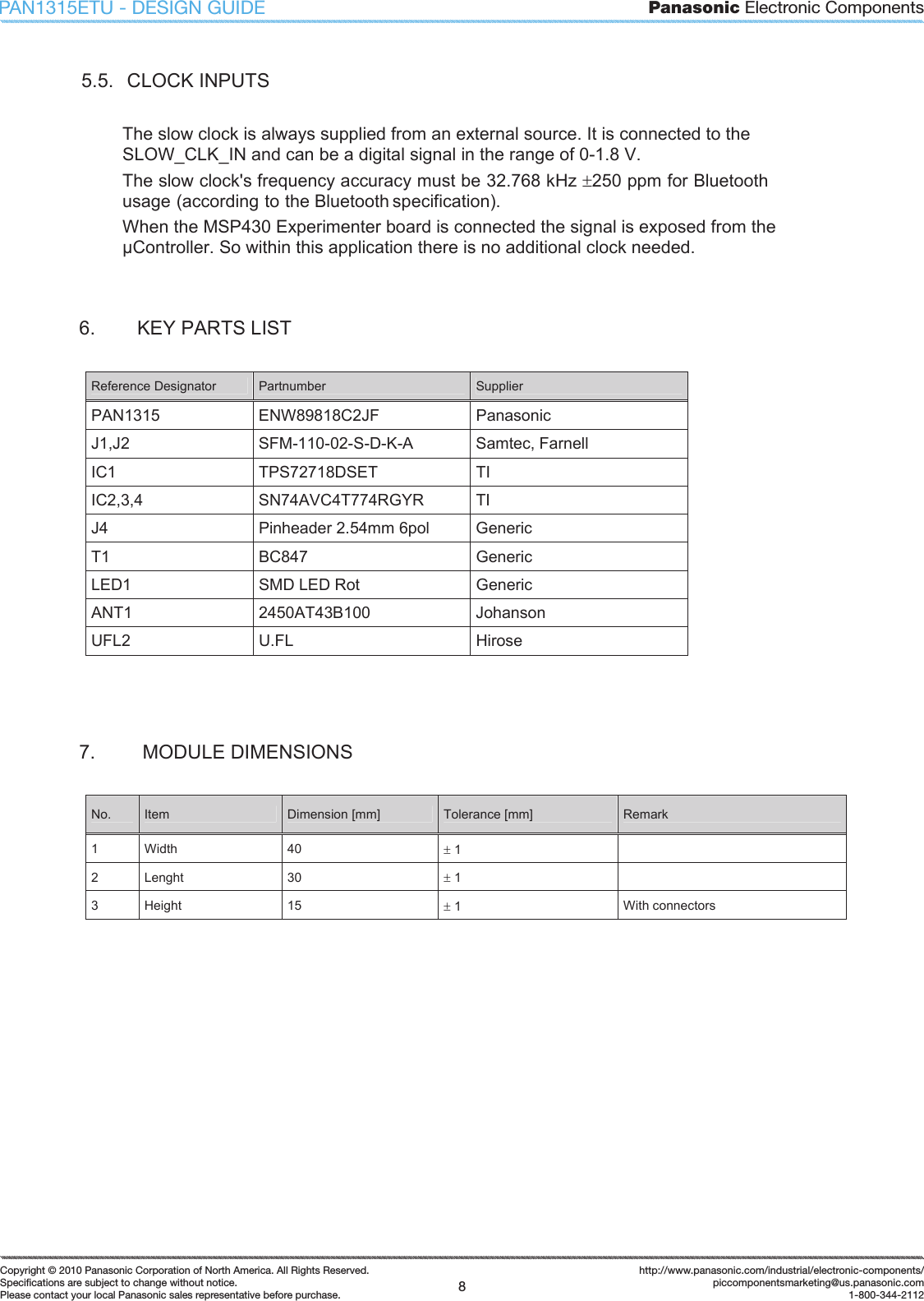 Panasonic Electronic Components8Copyright &copy; 2010 Panasonic Corporation of North America. All Rights Reserved.Speciﬁ cations are subject to change without notice.Please contact your local Panasonic sales representative before purchase.http://www.panasonic.com/industrial/electronic-components/piccomponentsmarketing@us.panasonic.com1-800-344-2112PAN1315ETU - DESIGN GUIDE5.5.  CLOCK INPUTS The slow clock is always supplied from an external source. It is connected to the SLOW_CLK_IN and can be a digital signal in the range of 0-1.8 V. The slow clock's frequency accuracy must be 32.768 kHz r250 ppm for Bluetooth usage (according to the Bluetooth specification). When the MSP430 Experimenter board is connected the signal is exposed from the Controller. So within this application there is no additional clock needed. 6.  KEY PARTS LIST Reference Designator  Partnumber  Supplier PAN1315  ENW89818C2JF  Panasonic  J1,J2  SFM-110-02-S-D-K-A  Samtec, Farnell IC1  TPS72718DSET  TI IC2,3,4  SN74AVC4T774RGYR  TI J4  Pinheader 2.54mm 6pol  Generic T1  BC847   Generic LED1  SMD LED Rot  Generic ANT1  2450AT43B100  Johanson UFL2  U.FL  Hirose 7.   MODULE DIMENSIONS No.  Item  Dimension [mm]  Tolerance [mm]  Remark 1  Width  40  r 1 2  Lenght  30  r 1 3  Height  15  r 1  With connectors 
