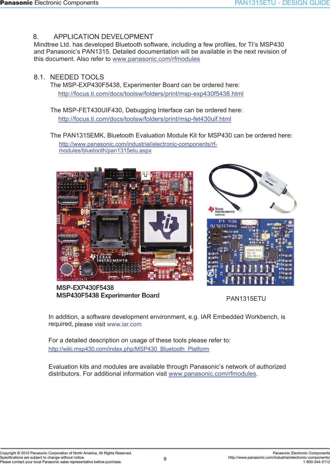 Panasonic Electronic Components9Copyright &copy; 2010 Panasonic Corporation of North America. All Rights Reserved.Speciﬁ cations are subject to change without notice.Please contact your local Panasonic sales representative before purchase.Panasonic Electronic Componentshttp://www.panasonic.com/industrial/electronic-components/1-800-344-2112PAN1315ETU - DESIGN GUIDE8.  APPLICATION DEVELOPMENT Mindtree Ltd. has developed Bluetooth software, including a few profiles, for TI&rsquo;s MSP430 and Panasonic&rsquo;s PAN1315. Detailed documentation will be available in the next revision of this document. Also refer to www.panasonic.com/rfmodules8.1.  NEEDED TOOLS The MSP-EXP430F5438, Experimenter Board can be ordered here: http://focus.ti.com/docs/toolsw/folders/print/msp-exp430f5438.html The MSP-FET430UIF430, Debugging Interface can be ordered here: http://focus.ti.com/docs/toolsw/folders/print/msp-fet430uif.html The PAN1315EMK, Bluetooth Evaluation Module Kit for MSP430 can be ordered here: http://www.panasonic.com/industrial/electronic-components/rf-modules/bluetooth/pan1315etu.aspxPAN1315ETU In addition, a software development environment, e.g. IAR Embedded Workbench, is required, please refer to 0. For a detailed description on usage of these tools please refer to: http://wiki.msp430.com/index.php/MSP430_Bluetooth_PlatformEvaluation kits and modules are available through Panasonic&rsquo;s network of authorized distributors. For additional information visit www.panasonic.com/rfmodules.please visit www.iar.com