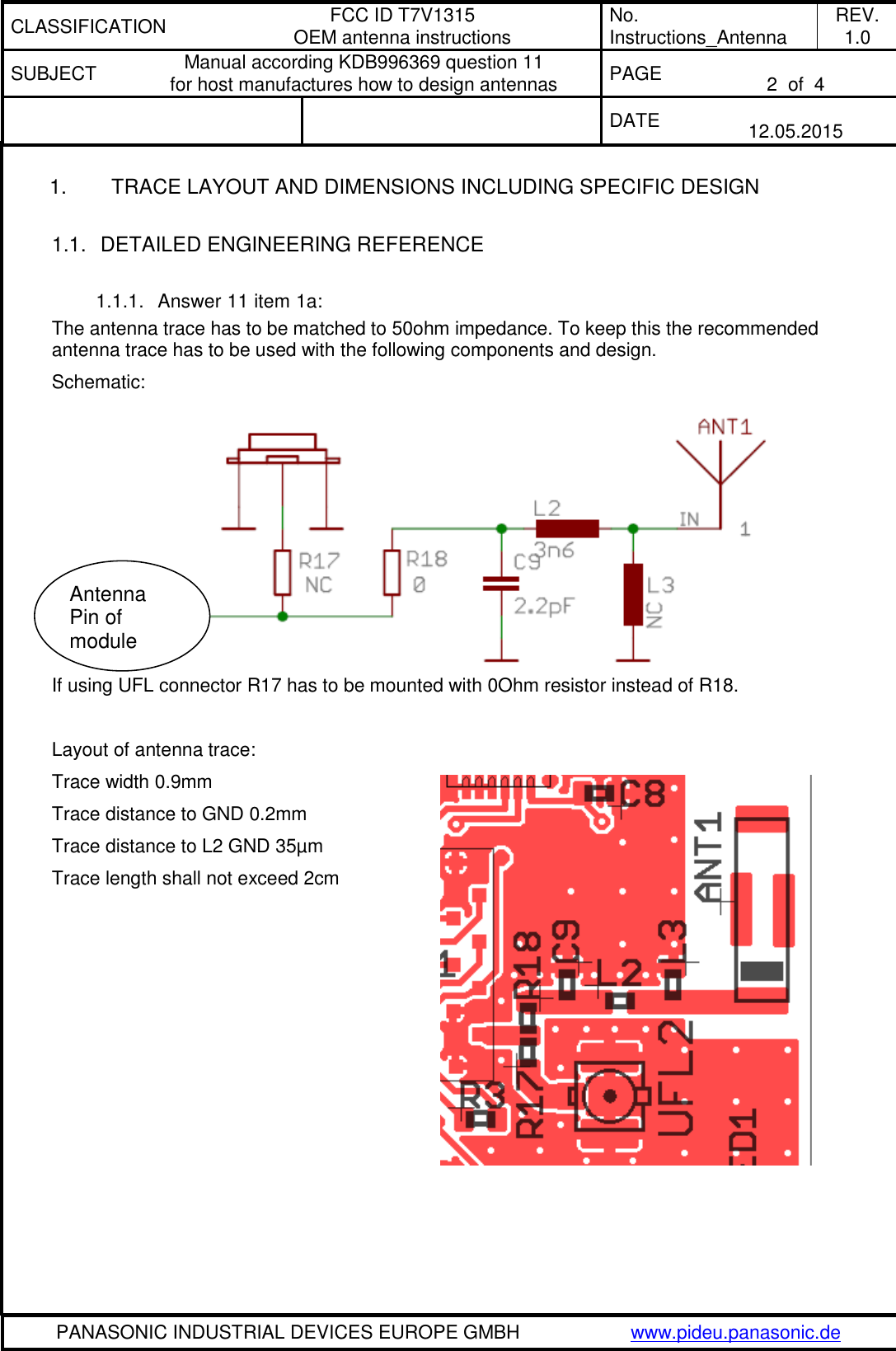 CLASSIFICATION FCC ID T7V1315 OEM antenna instructions No. Instructions_Antenna REV. 1.0 SUBJECT Manual according KDB996369 question 11 for host manufactures how to design antennas PAGE  2  of  4   DATE  12.05.2015   PANASONIC INDUSTRIAL DEVICES EUROPE GMBH www.pideu.panasonic.de  1.  TRACE LAYOUT AND DIMENSIONS INCLUDING SPECIFIC DESIGN  1.1.  DETAILED ENGINEERING REFERENCE  1.1.1.  Answer 11 item 1a: The antenna trace has to be matched to 50ohm impedance. To keep this the recommended antenna trace has to be used with the following components and design. Schematic:  If using UFL connector R17 has to be mounted with 0Ohm resistor instead of R18.  Layout of antenna trace: Trace width 0.9mm Trace distance to GND 0.2mm Trace distance to L2 GND 35&micro;m Trace length shall not exceed 2cm    Antenna Pin of module 