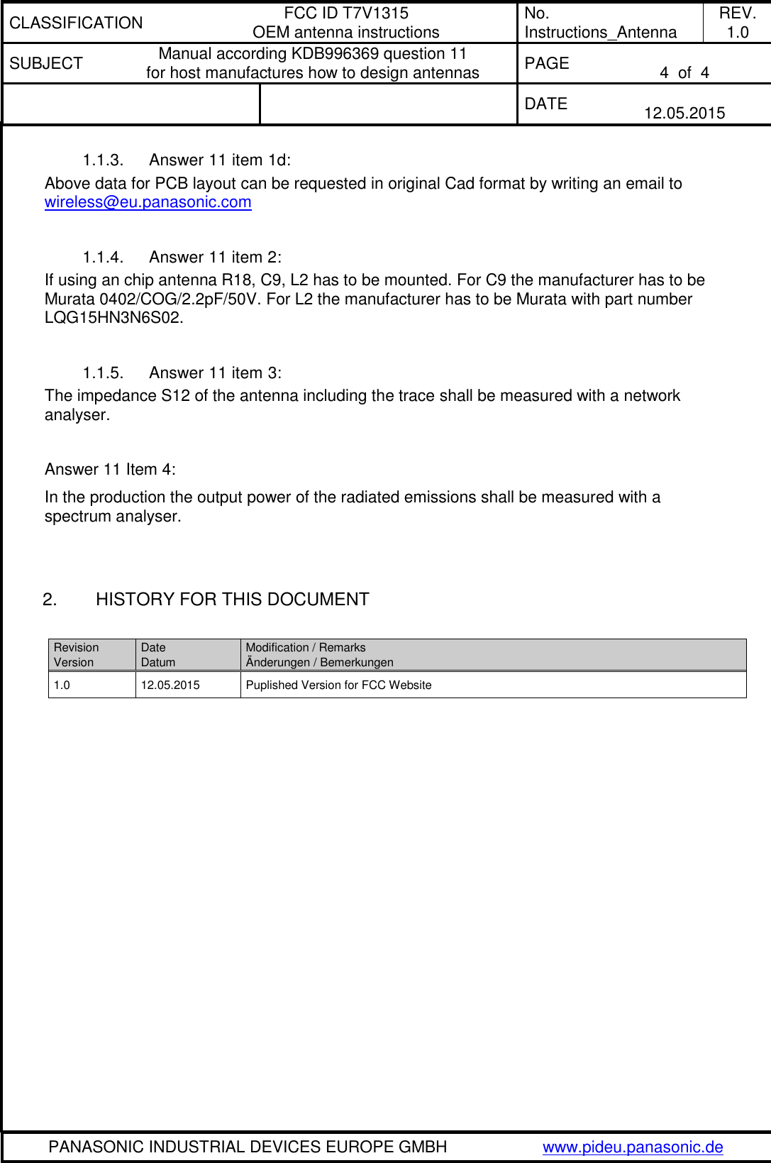 CLASSIFICATION FCC ID T7V1315 OEM antenna instructions No. Instructions_Antenna REV. 1.0 SUBJECT Manual according KDB996369 question 11 for host manufactures how to design antennas PAGE  4  of  4   DATE  12.05.2015   PANASONIC INDUSTRIAL DEVICES EUROPE GMBH www.pideu.panasonic.de  1.1.3.  Answer 11 item 1d: Above data for PCB layout can be requested in original Cad format by writing an email to wireless@eu.panasonic.com   1.1.4.  Answer 11 item 2: If using an chip antenna R18, C9, L2 has to be mounted. For C9 the manufacturer has to be Murata 0402/COG/2.2pF/50V. For L2 the manufacturer has to be Murata with part number LQG15HN3N6S02.  1.1.5.  Answer 11 item 3: The impedance S12 of the antenna including the trace shall be measured with a network analyser.  Answer 11 Item 4: In the production the output power of the radiated emissions shall be measured with a spectrum analyser.   2.  HISTORY FOR THIS DOCUMENT  Revision Version Date Datum Modification / Remarks &Auml;nderungen / Bemerkungen 1.0 12.05.2015 Puplished Version for FCC Website    