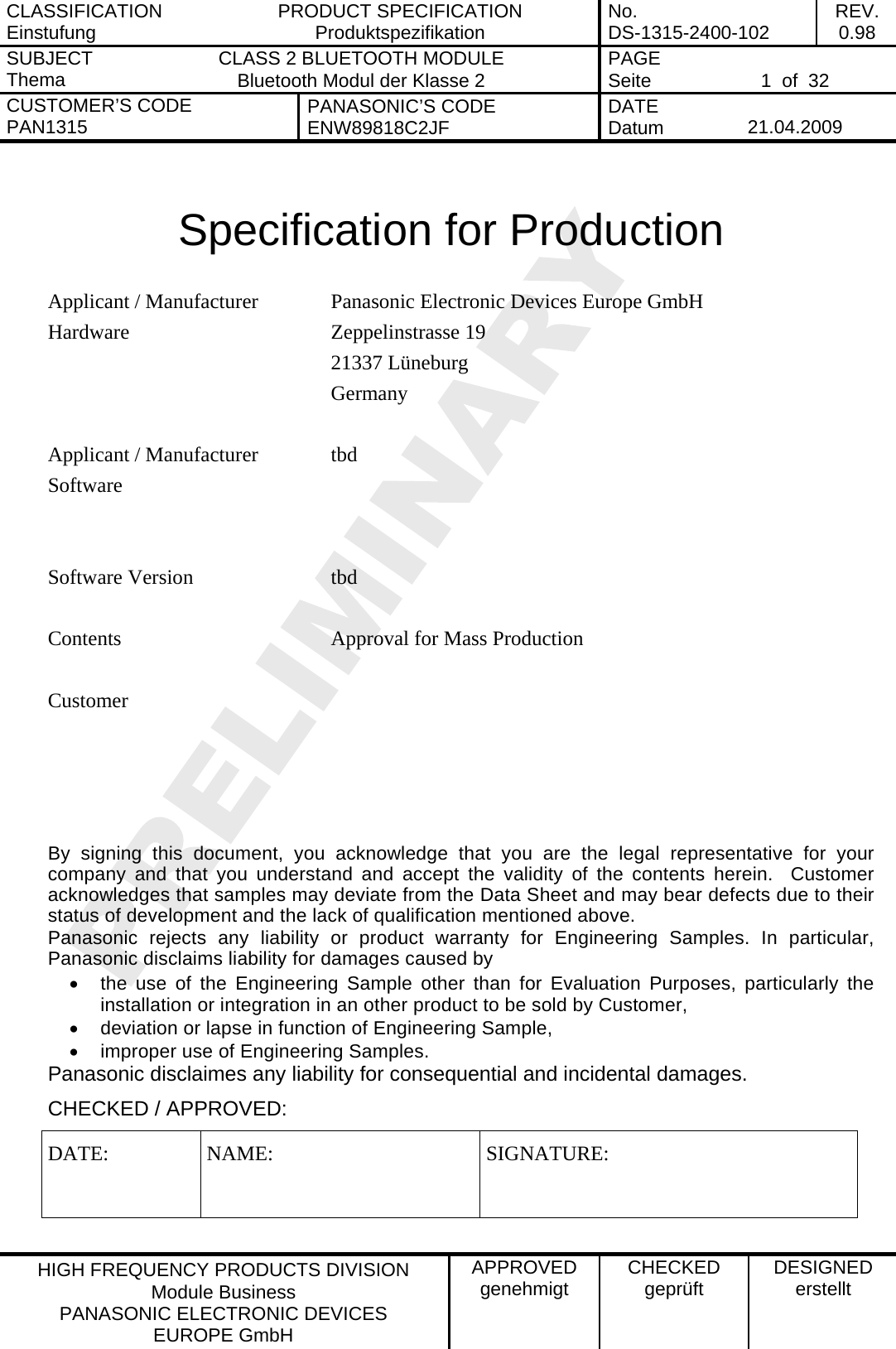 CLASSIFICATION Einstufung  PRODUCT SPECIFICATION Produktspezifikation  No. DS-1315-2400-102  REV. 0.98 SUBJECT Thema  CLASS 2 BLUETOOTH MODULE Bluetooth Modul der Klasse 2  PAGE Seite   1  of  32 CUSTOMER&rsquo;S CODE PAN1315  PANASONIC&rsquo;S CODE ENW89818C2JF  DATE Datum   21.04.2009   HIGH FREQUENCY PRODUCTS DIVISION Module Business PANASONIC ELECTRONIC DEVICES  EUROPE GmbH APPROVED genehmigt  CHECKED gepr&uuml;ft  DESIGNED erstellt   Specification for Production  Panasonic Electronic Devices Europe GmbH Zeppelinstrasse 19 21337 L&uuml;neburg Applicant / Manufacturer Hardware Germany   tbd   Applicant / Manufacturer Software  Software Version  tbd   Contents  Approval for Mass Production      Customer    By signing this document, you acknowledge that you are the legal representative for your company and that you understand and accept the validity of the contents herein.  Customer acknowledges that samples may deviate from the Data Sheet and may bear defects due to their status of development and the lack of qualification mentioned above. Panasonic rejects any liability or product warranty for Engineering Samples. In particular, Panasonic disclaims liability for damages caused by &bull;  the use of the Engineering Sample other than for Evaluation Purposes, particularly the installation or integration in an other product to be sold by Customer, &bull;  deviation or lapse in function of Engineering Sample, &bull;  improper use of Engineering Samples. Panasonic disclaimes any liability for consequential and incidental damages. CHECKED / APPROVED: DATE: NAME:  SIGNATURE: 