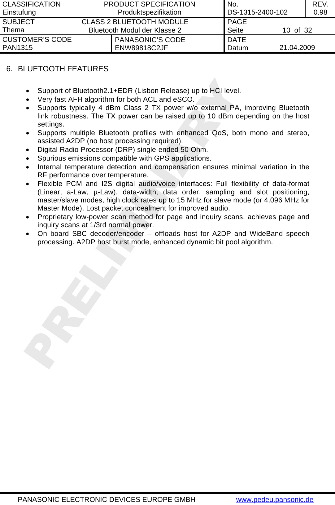 CLASSIFICATION Einstufung  PRODUCT SPECIFICATION Produktspezifikation  No. DS-1315-2400-102  REV. 0.98 SUBJECT Thema  CLASS 2 BLUETOOTH MODULE Bluetooth Modul der Klasse 2  PAGE Seite   10  of  32 CUSTOMER&rsquo;S CODE PAN1315  PANASONIC&rsquo;S CODE ENW89818C2JF  DATE Datum   21.04.2009   PANASONIC ELECTRONIC DEVICES EUROPE GMBH  www.pedeu.pansonic.de  6.  BLUETOOTH FEATURES  &bull;  Support of Bluetooth2.1+EDR (Lisbon Release) up to HCI level. &bull;  Very fast AFH algorithm for both ACL and eSCO. &bull;  Supports typically 4 dBm Class 2 TX power w/o external PA, improving Bluetooth link robustness. The TX power can be raised up to 10 dBm depending on the host settings. &bull;  Supports multiple Bluetooth profiles with enhanced QoS, both mono and stereo, assisted A2DP (no host processing required). &bull;  Digital Radio Processor (DRP) single-ended 50 Ohm. &bull;  Spurious emissions compatible with GPS applications. &bull;  Internal temperature detection and compensation ensures minimal variation in the RF performance over temperature. &bull;  Flexible PCM and I2S digital audio/voice interfaces: Full flexibility of data-format (Linear, a-Law, &micro;-Law), data-width, data order, sampling and slot positioning, master/slave modes, high clock rates up to 15 MHz for slave mode (or 4.096 MHz for Master Mode). Lost packet concealment for improved audio. &bull;  Proprietary low-power scan method for page and inquiry scans, achieves page and inquiry scans at 1/3rd normal power. &bull;  On board SBC decoder/encoder &ndash; offloads host for A2DP and WideBand speech processing. A2DP host burst mode, enhanced dynamic bit pool algorithm.   
