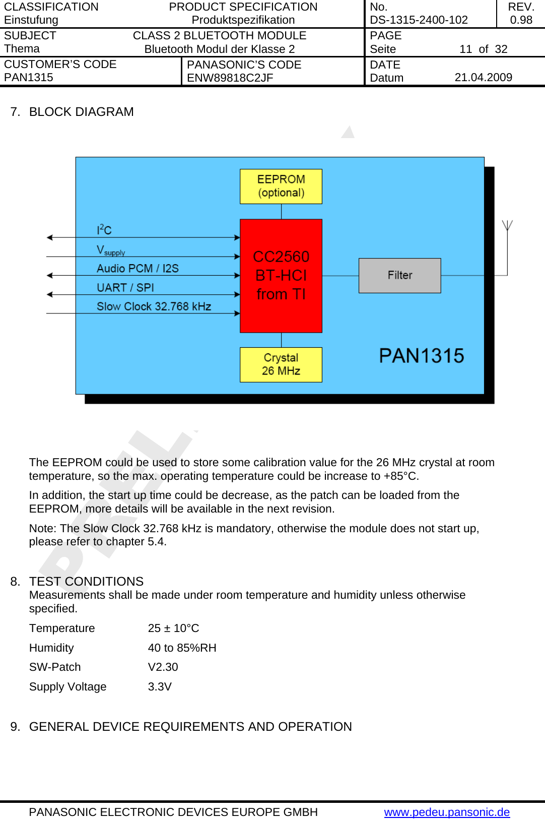 CLASSIFICATION Einstufung  PRODUCT SPECIFICATION Produktspezifikation  No. DS-1315-2400-102  REV. 0.98 SUBJECT Thema  CLASS 2 BLUETOOTH MODULE Bluetooth Modul der Klasse 2  PAGE Seite   11  of  32 CUSTOMER&rsquo;S CODE PAN1315  PANASONIC&rsquo;S CODE ENW89818C2JF  DATE Datum   21.04.2009   PANASONIC ELECTRONIC DEVICES EUROPE GMBH  www.pedeu.pansonic.de  7.  BLOCK DIAGRAM    The EEPROM could be used to store some calibration value for the 26 MHz crystal at room temperature, so the max. operating temperature could be increase to +85&deg;C. In addition, the start up time could be decrease, as the patch can be loaded from the EEPROM, more details will be available in the next revision. Note: The Slow Clock 32.768 kHz is mandatory, otherwise the module does not start up, please refer to chapter 5.4.   8.  TEST CONDITIONS Measurements shall be made under room temperature and humidity unless otherwise specified. Temperature    25 &plusmn; 10&deg;C   Humidity    40 to 85%RH SW-Patch   V2.30 Supply Voltage   3.3V  9.  GENERAL DEVICE REQUIREMENTS AND OPERATION  