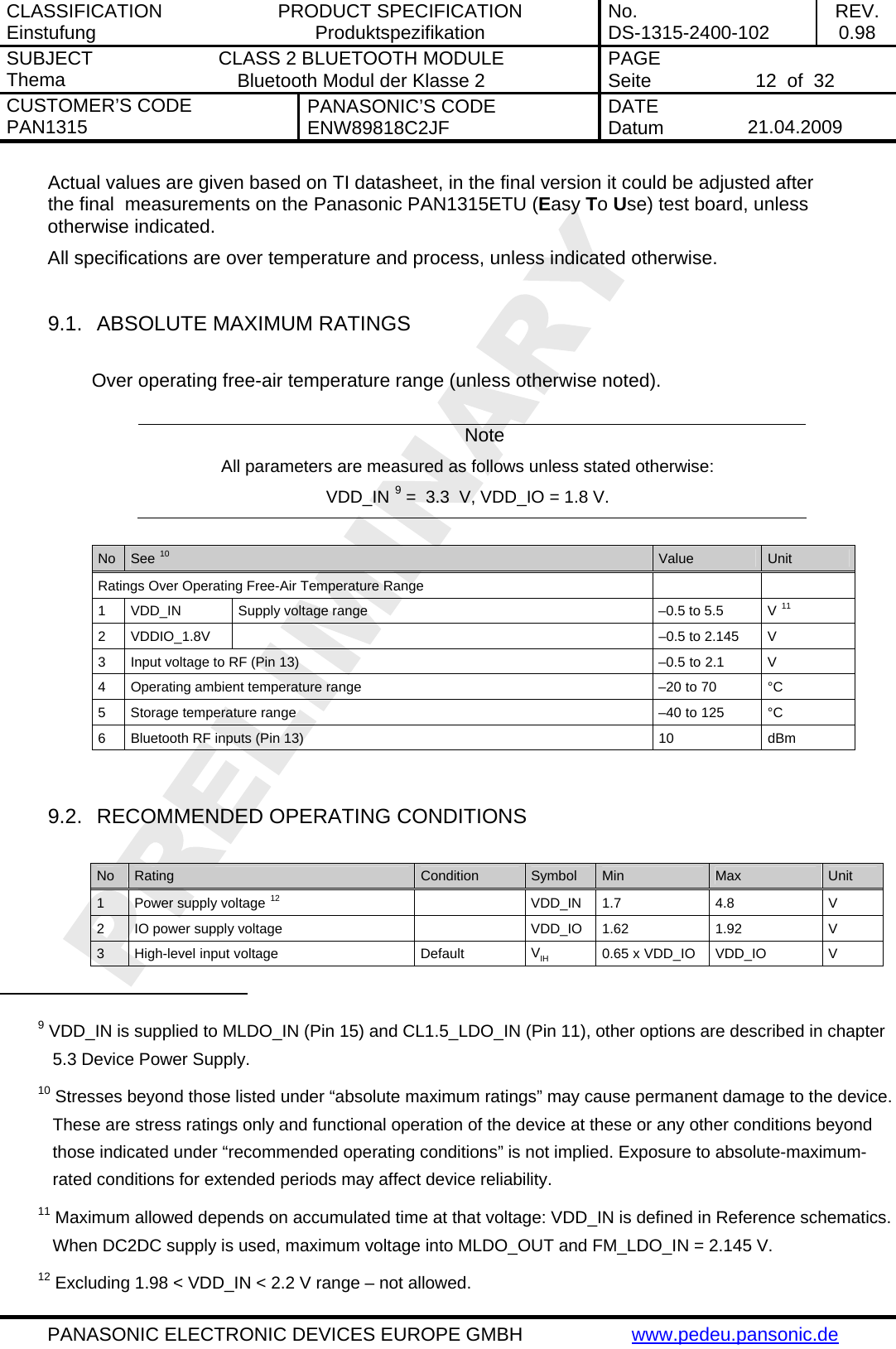 CLASSIFICATION Einstufung  PRODUCT SPECIFICATION Produktspezifikation  No. DS-1315-2400-102  REV. 0.98 SUBJECT Thema  CLASS 2 BLUETOOTH MODULE Bluetooth Modul der Klasse 2  PAGE Seite   12  of  32 CUSTOMER&rsquo;S CODE PAN1315  PANASONIC&rsquo;S CODE ENW89818C2JF  DATE Datum   21.04.2009   PANASONIC ELECTRONIC DEVICES EUROPE GMBH  www.pedeu.pansonic.de  Actual values are given based on TI datasheet, in the final version it could be adjusted after the final  measurements on the Panasonic PAN1315ETU (Easy To Use) test board, unless otherwise indicated.  All specifications are over temperature and process, unless indicated otherwise.  9.1.  ABSOLUTE MAXIMUM RATINGS  Over operating free-air temperature range (unless otherwise noted).  Note All parameters are measured as follows unless stated otherwise: VDD_IN 9 =  3.3  V, VDD_IO = 1.8 V.  No  See 10 Value  Unit Ratings Over Operating Free-Air Temperature Range     1  VDD_IN  Supply voltage range  &ndash;0.5 to 5.5  V 11 2  VDDIO_1.8V    &ndash;0.5 to 2.145  V  3  Input voltage to RF (Pin 13)  &ndash;0.5 to 2.1  V 4  Operating ambient temperature range  &ndash;20 to 70  &deg;C 5  Storage temperature range  &ndash;40 to 125  &deg;C 6  Bluetooth RF inputs (Pin 13)  10  dBm   9.2.  RECOMMENDED OPERATING CONDITIONS  No  Rating  Condition  Symbol  Min  Max  Unit 1  Power supply voltage 12  VDD_IN 1.7 4.8 V 2  IO power supply voltage    VDD_IO  1.62  1.92  V 3 High-level input voltage  Default  VIH 0.65 x VDD_IO  VDD_IO  V                                                  9 VDD_IN is supplied to MLDO_IN (Pin 15) and CL1.5_LDO_IN (Pin 11), other options are described in chapter 5.3 Device Power Supply. 10 Stresses beyond those listed under &ldquo;absolute maximum ratings&rdquo; may cause permanent damage to the device. These are stress ratings only and functional operation of the device at these or any other conditions beyond those indicated under &ldquo;recommended operating conditions&rdquo; is not implied. Exposure to absolute-maximum-rated conditions for extended periods may affect device reliability. 11 Maximum allowed depends on accumulated time at that voltage: VDD_IN is defined in Reference schematics. When DC2DC supply is used, maximum voltage into MLDO_OUT and FM_LDO_IN = 2.145 V. 12 Excluding 1.98 < VDD_IN < 2.2 V range &ndash; not allowed. 