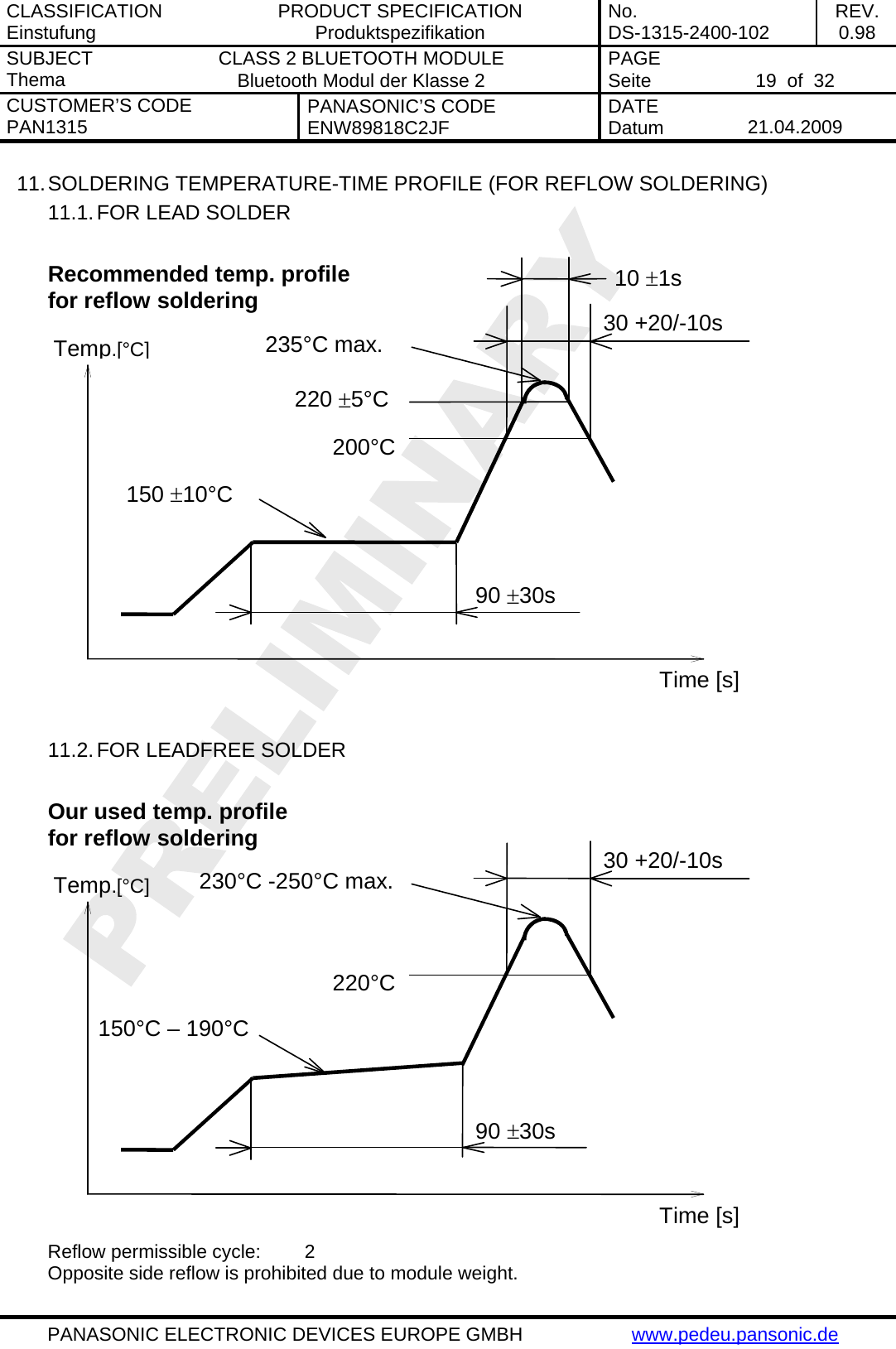 CLASSIFICATION Einstufung  PRODUCT SPECIFICATION Produktspezifikation  No. DS-1315-2400-102  REV. 0.98 SUBJECT Thema  CLASS 2 BLUETOOTH MODULE Bluetooth Modul der Klasse 2  PAGE Seite   19  of  32 CUSTOMER&rsquo;S CODE PAN1315  PANASONIC&rsquo;S CODE ENW89818C2JF  DATE Datum   21.04.2009   PANASONIC ELECTRONIC DEVICES EUROPE GMBH  www.pedeu.pansonic.de  11. SOLDERING TEMPERATURE-TIME PROFILE (FOR REFLOW SOLDERING) 11.1. FOR LEAD SOLDER          Recommended temp. profile for reflow soldering Temp.[&deg;C] Time [s] 235&deg;C max. 220 &plusmn;5&deg;C 200&deg;C150 &plusmn;10&deg;C 90 &plusmn;30s 10 &plusmn;1s 30 +20/-10s   11.2. FOR LEADFREE SOLDER          Our used temp. profile for reflow soldering Temp.[&deg;C] Time [s] 230&deg;C -250&deg;C max. 220&deg;C150&deg;C &ndash; 190&deg;C 90 &plusmn;30s 30 +20/-10s  Reflow permissible cycle:  2 Opposite side reflow is prohibited due to module weight. 