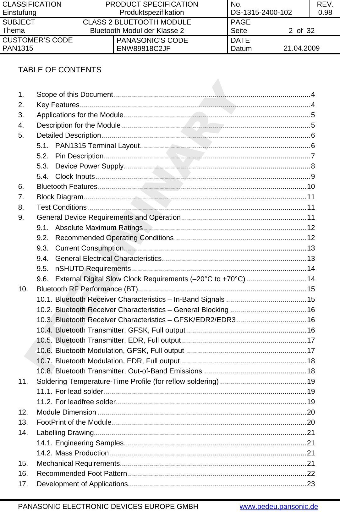 CLASSIFICATION Einstufung  PRODUCT SPECIFICATION Produktspezifikation  No. DS-1315-2400-102  REV. 0.98 SUBJECT Thema  CLASS 2 BLUETOOTH MODULE Bluetooth Modul der Klasse 2  PAGE Seite   2  of  32 CUSTOMER&rsquo;S CODE PAN1315  PANASONIC&rsquo;S CODE ENW89818C2JF  DATE Datum   21.04.2009   PANASONIC ELECTRONIC DEVICES EUROPE GMBH  www.pedeu.pansonic.de  TABLE OF CONTENTS  1. Scope of this Document..................................................................................................4 2. Key Features...................................................................................................................4 3. Applications for the Module.............................................................................................5 4. Description for the Module ..............................................................................................5 5. Detailed Description........................................................................................................6 5.1. PAN1315 Terminal Layout.....................................................................................6 5.2. Pin Description.......................................................................................................7 5.3. Device Power Supply.............................................................................................8 5.4. Clock Inputs...........................................................................................................9 6. Bluetooth Features........................................................................................................10 7. Block Diagram...............................................................................................................11 8. Test Conditions .............................................................................................................11 9. General Device Requirements and Operation ..............................................................11 9.1. Absolute Maximum Ratings .................................................................................12 9.2. Recommended Operating Conditions..................................................................12 9.3. Current Consumption...........................................................................................13 9.4. General Electrical Characteristics........................................................................13 9.5. nSHUTD Requirements .......................................................................................14 9.6. External Digital Slow Clock Requirements (&ndash;20&deg;C to +70&deg;C)..............................14 10. Bluetooth RF Performance (BT)....................................................................................15 10.1. Bluetooth Receiver Characteristics &ndash; In-Band Signals ........................................15 10.2. Bluetooth Receiver Characteristics &ndash; General Blocking ......................................16 10.3. Bluetooth Receiver Characteristics &ndash; GFSK/EDR2/EDR3...................................16 10.4. Bluetooth Transmitter, GFSK, Full output............................................................16 10.5. Bluetooth Transmitter, EDR, Full output..............................................................17 10.6. Bluetooth Modulation, GFSK, Full output ............................................................17 10.7. Bluetooth Modulation, EDR, Full output...............................................................18 10.8. Bluetooth Transmitter, Out-of-Band Emissions ...................................................18 11. Soldering Temperature-Time Profile (for reflow soldering) ...........................................19 11.1. For lead solder.....................................................................................................19 11.2. For leadfree solder...............................................................................................19 12. Module Dimension ........................................................................................................20 13. FootPrint of the Module.................................................................................................20 14. Labelling Drawing..........................................................................................................21 14.1. Engineering Samples...........................................................................................21 14.2. Mass Production..................................................................................................21 15. Mechanical Requirements.............................................................................................21 16. Recommended Foot Pattern.........................................................................................22 17. Development of Applications.........................................................................................23 