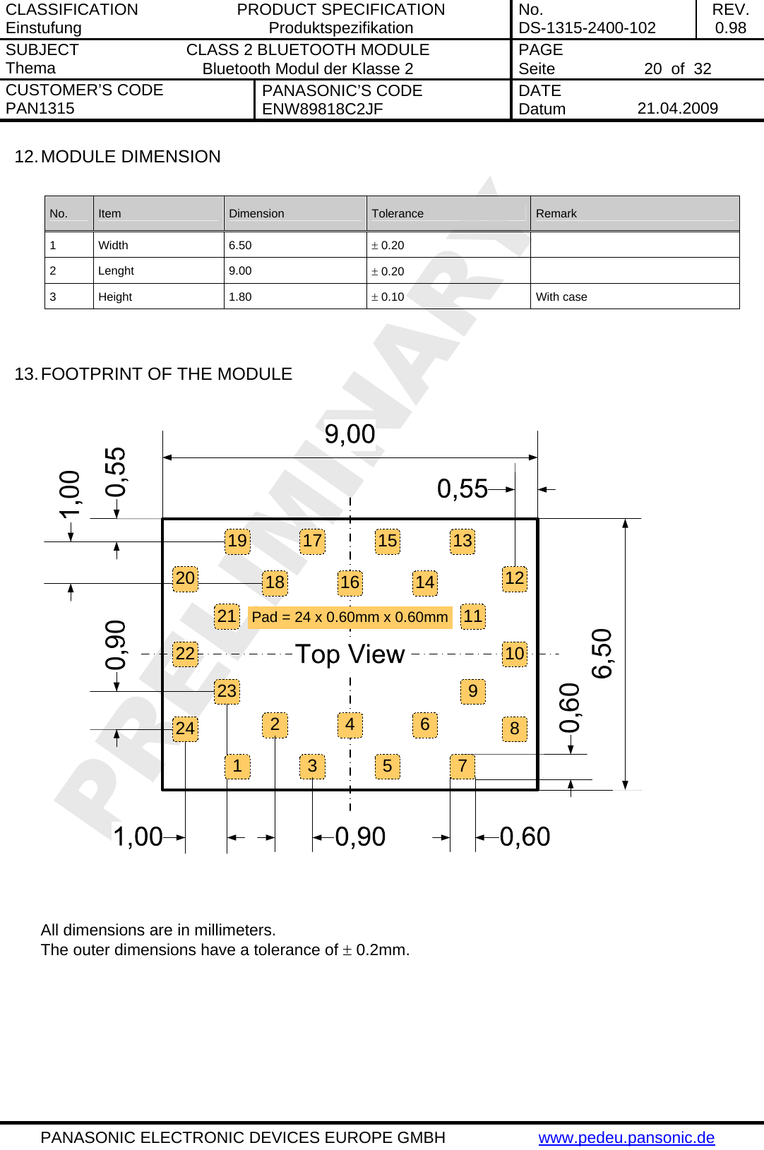 CLASSIFICATION Einstufung  PRODUCT SPECIFICATION Produktspezifikation  No. DS-1315-2400-102  REV. 0.98 SUBJECT Thema  CLASS 2 BLUETOOTH MODULE Bluetooth Modul der Klasse 2  PAGE Seite   20  of  32 CUSTOMER&rsquo;S CODE PAN1315  PANASONIC&rsquo;S CODE ENW89818C2JF  DATE Datum   21.04.2009   PANASONIC ELECTRONIC DEVICES EUROPE GMBH  www.pedeu.pansonic.de  12. MODULE DIMENSION  No.  Item  Dimension  Tolerance  Remark 1 Width  6.50  &plusmn; 0.20   2 Lenght  9.00  &plusmn; 0.20   3 Height  1.80  &plusmn; 0.10  With case   13. FOOTPRINT OF THE MODULE  17 15 1314119865322122 10416Pad = 24 x 0.60mm x 0.60mm20231241918 127   All dimensions are in millimeters. The outer dimensions have a tolerance of &plusmn; 0.2mm. 