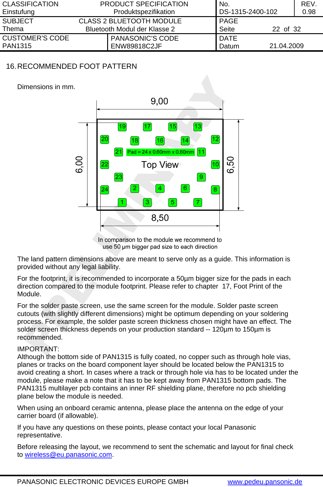 CLASSIFICATION Einstufung  PRODUCT SPECIFICATION Produktspezifikation  No. DS-1315-2400-102  REV. 0.98 SUBJECT Thema  CLASS 2 BLUETOOTH MODULE Bluetooth Modul der Klasse 2  PAGE Seite   22  of  32 CUSTOMER&rsquo;S CODE PAN1315  PANASONIC&rsquo;S CODE ENW89818C2JF  DATE Datum   21.04.2009   PANASONIC ELECTRONIC DEVICES EUROPE GMBH  www.pedeu.pansonic.de  16. RECOMMENDED FOOT PATTERN  Dimensions in mm.  The land pattern dimensions above are meant to serve only as a guide. This information is provided without any legal liability. For the footprint, it is recommended to incorporate a 50&micro;m bigger size for the pads in each direction compared to the module footprint. Please refer to chapter  17, Foot Print of the Module. For the solder paste screen, use the same screen for the module. Solder paste screen cutouts (with slightly different dimensions) might be optimum depending on your soldering process. For example, the solder paste screen thickness chosen might have an effect. The solder screen thickness depends on your production standard -- 120&micro;m to 150&micro;m is recommended. IMPORTANT:  Although the bottom side of PAN1315 is fully coated, no copper such as through hole vias, planes or tracks on the board component layer should be located below the PAN1315 to avoid creating a short. In cases where a track or through hole via has to be located under the module, please make a note that it has to be kept away from PAN1315 bottom pads. The PAN1315 multilayer pcb contains an inner RF shielding plane, therefore no pcb shielding plane below the module is needed. When using an onboard ceramic antenna, please place the antenna on the edge of your carrier board (if allowable). If you have any questions on these points, please contact your local Panasonic representative. Before releasing the layout, we recommend to sent the schematic and layout for final check to wireless@eu.panasonic.com. 