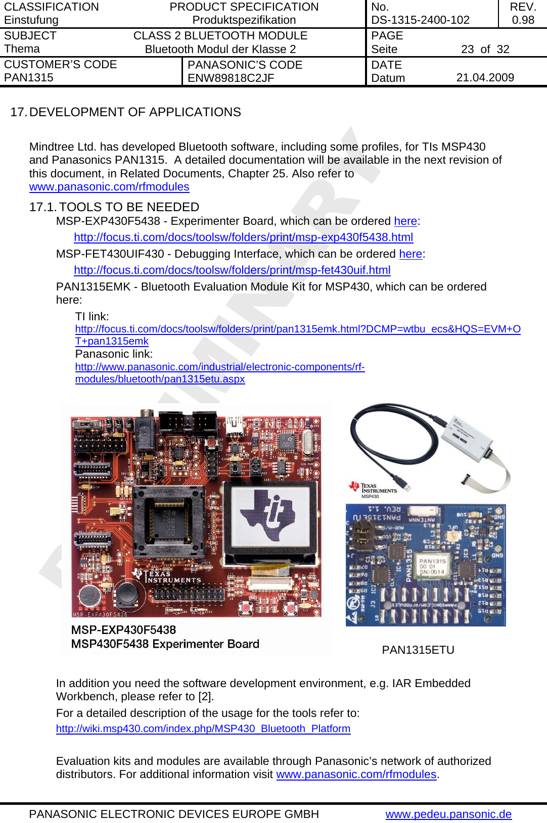 CLASSIFICATION Einstufung  PRODUCT SPECIFICATION Produktspezifikation  No. DS-1315-2400-102  REV. 0.98 SUBJECT Thema  CLASS 2 BLUETOOTH MODULE Bluetooth Modul der Klasse 2  PAGE Seite   23  of  32 CUSTOMER&rsquo;S CODE PAN1315  PANASONIC&rsquo;S CODE ENW89818C2JF  DATE Datum   21.04.2009   PANASONIC ELECTRONIC DEVICES EUROPE GMBH  www.pedeu.pansonic.de  17. DEVELOPMENT OF APPLICATIONS  Mindtree Ltd. has developed Bluetooth software, including some profiles, for TIs MSP430 and Panasonics PAN1315.  A detailed documentation will be available in the next revision of this document, in Related Documents, Chapter 25. Also refer to www.panasonic.com/rfmodules 17.1. TOOLS TO BE NEEDED MSP-EXP430F5438 - Experimenter Board, which can be ordered here: http://focus.ti.com/docs/toolsw/folders/print/msp-exp430f5438.html MSP-FET430UIF430 - Debugging Interface, which can be ordered here: http://focus.ti.com/docs/toolsw/folders/print/msp-fet430uif.html PAN1315EMK - Bluetooth Evaluation Module Kit for MSP430, which can be ordered here: TI link: http://focus.ti.com/docs/toolsw/folders/print/pan1315emk.html?DCMP=wtbu_ecs&amp;HQS=EVM+OT+pan1315emk Panasonic link:  http://www.panasonic.com/industrial/electronic-components/rf-modules/bluetooth/pan1315etu.aspx    PAN1315ETU  In addition you need the software development environment, e.g. IAR Embedded Workbench, please refer to [2]. For a detailed description of the usage for the tools refer to: http://wiki.msp430.com/index.php/MSP430_Bluetooth_Platform  Evaluation kits and modules are available through Panasonic&rsquo;s network of authorized distributors. For additional information visit www.panasonic.com/rfmodules. 