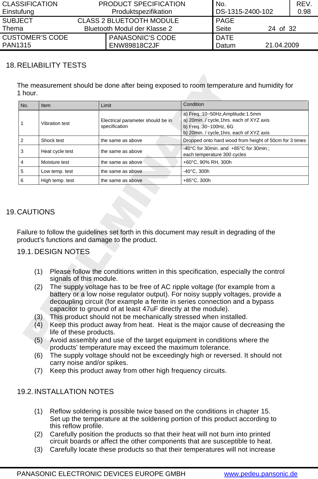 CLASSIFICATION Einstufung  PRODUCT SPECIFICATION Produktspezifikation  No. DS-1315-2400-102  REV. 0.98 SUBJECT Thema  CLASS 2 BLUETOOTH MODULE Bluetooth Modul der Klasse 2  PAGE Seite   24  of  32 CUSTOMER&rsquo;S CODE PAN1315  PANASONIC&rsquo;S CODE ENW89818C2JF  DATE Datum   21.04.2009   PANASONIC ELECTRONIC DEVICES EUROPE GMBH  www.pedeu.pansonic.de  18. RELIABILITY TESTS  The measurement should be done after being exposed to room temperature and humidity for 1 hour. No.  Item  Limit  Condition 1 Vibration test  Electrical parameter should be in specification a) Freq.:10~50Hz,Amplitude:1.5mm a) 20min. / cycle,1hrs. each of XYZ axis b) Freq.:30~100Hz, 6G b) 20min. / cycle,1hrs. each of XYZ axis 2  Shock test  the same as above  Dropped onto hard wood from height of 50cm for 3 times3  Heat cycle test  the same as above  -40&deg;C for 30min. and  +85&deg;C for 30min.;  each temperature 300 cycles 4  Moisture test  the same as above  +60&deg;C, 90% RH, 300h 5  Low temp. test  the same as above  -40&deg;C, 300h 6  High temp. test  the same as above  +85&deg;C, 300h   19. CAUTIONS  Failure to follow the guidelines set forth in this document may result in degrading of the product&rsquo;s functions and damage to the product. 19.1. DESIGN NOTES  (1)  Please follow the conditions written in this specification, especially the control signals of this module. (2)  The supply voltage has to be free of AC ripple voltage (for example from a battery or a low noise regulator output). For noisy supply voltages, provide a decoupling circuit (for example a ferrite in series connection and a bypass capacitor to ground of at least 47uF directly at the module). (3)  This product should not be mechanically stressed when installed. (4)  Keep this product away from heat.  Heat is the major cause of decreasing the life of these products. (5)  Avoid assembly and use of the target equipment in conditions where the products' temperature may exceed the maximum tolerance. (6)  The supply voltage should not be exceedingly high or reversed. It should not carry noise and/or spikes. (7)  Keep this product away from other high frequency circuits.  19.2. INSTALLATION NOTES  (1)  Reflow soldering is possible twice based on the conditions in chapter 15. Set up the temperature at the soldering portion of this product according to this reflow profile. (2)  Carefully position the products so that their heat will not burn into printed circuit boards or affect the other components that are susceptible to heat. (3)  Carefully locate these products so that their temperatures will not increase 