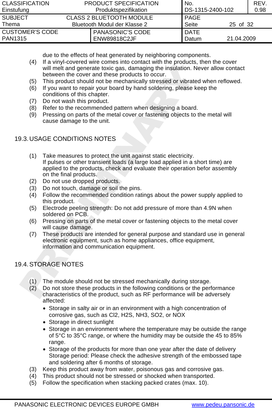 CLASSIFICATION Einstufung  PRODUCT SPECIFICATION Produktspezifikation  No. DS-1315-2400-102  REV. 0.98 SUBJECT Thema  CLASS 2 BLUETOOTH MODULE Bluetooth Modul der Klasse 2  PAGE Seite   25  of  32 CUSTOMER&rsquo;S CODE PAN1315  PANASONIC&rsquo;S CODE ENW89818C2JF  DATE Datum   21.04.2009   PANASONIC ELECTRONIC DEVICES EUROPE GMBH  www.pedeu.pansonic.de  due to the effects of heat generated by neighboring components. (4)  If a vinyl-covered wire comes into contact with the products, then the cover will melt and generate toxic gas, damaging the insulation. Never allow contact between the cover and these products to occur. (5)  This product should not be mechanically stressed or vibrated when reflowed. (6)  If you want to repair your board by hand soldering, please keep the conditions of this chapter. (7)  Do not wash this product. (8)  Refer to the recommended pattern when designing a board. (9)  Pressing on parts of the metal cover or fastening objects to the metal will cause damage to the unit.  19.3. USAGE CONDITIONS NOTES  (1)  Take measures to protect the unit against static electricity. If pulses or other transient loads (a large load applied in a short time) are applied to the products, check and evaluate their operation befor assembly on the final products. (2)  Do not use dropped products. (3)  Do not touch, damage or soil the pins. (4)  Follow the recommended condition ratings about the power supply applied to this product. (5)  Electrode peeling strength: Do not add pressure of more than 4.9N when soldered on PCB. (6)  Pressing on parts of the metal cover or fastening objects to the metal cover will cause damage. (7)  These products are intended for general purpose and standard use in general electronic equipment, such as home appliances, office equipment, information and communication equipment.  19.4. STORAGE NOTES  (1)  The module should not be stressed mechanically during storage. (2)  Do not store these products in the following conditions or the performance characteristics of the product, such as RF performance will be adversely affected: &bull;  Storage in salty air or in an environment with a high concentration of corrosive gas, such as Cl2, H2S, NH3, SO2, or NOX &bull;  Storage in direct sunlight &bull;  Storage in an environment where the temperature may be outside the range of 5&deg;C to 35&deg;C range, or where the humidity may be outside the 45 to 85% range. &bull;  Storage of the products for more than one year after the date of delivery Storage period: Please check the adhesive strength of the embossed tape and soldering after 6 months of storage. (3)  Keep this product away from water, poisonous gas and corrosive gas. (4)  This product should not be stressed or shocked when transported. (5)  Follow the specification when stacking packed crates (max. 10). 