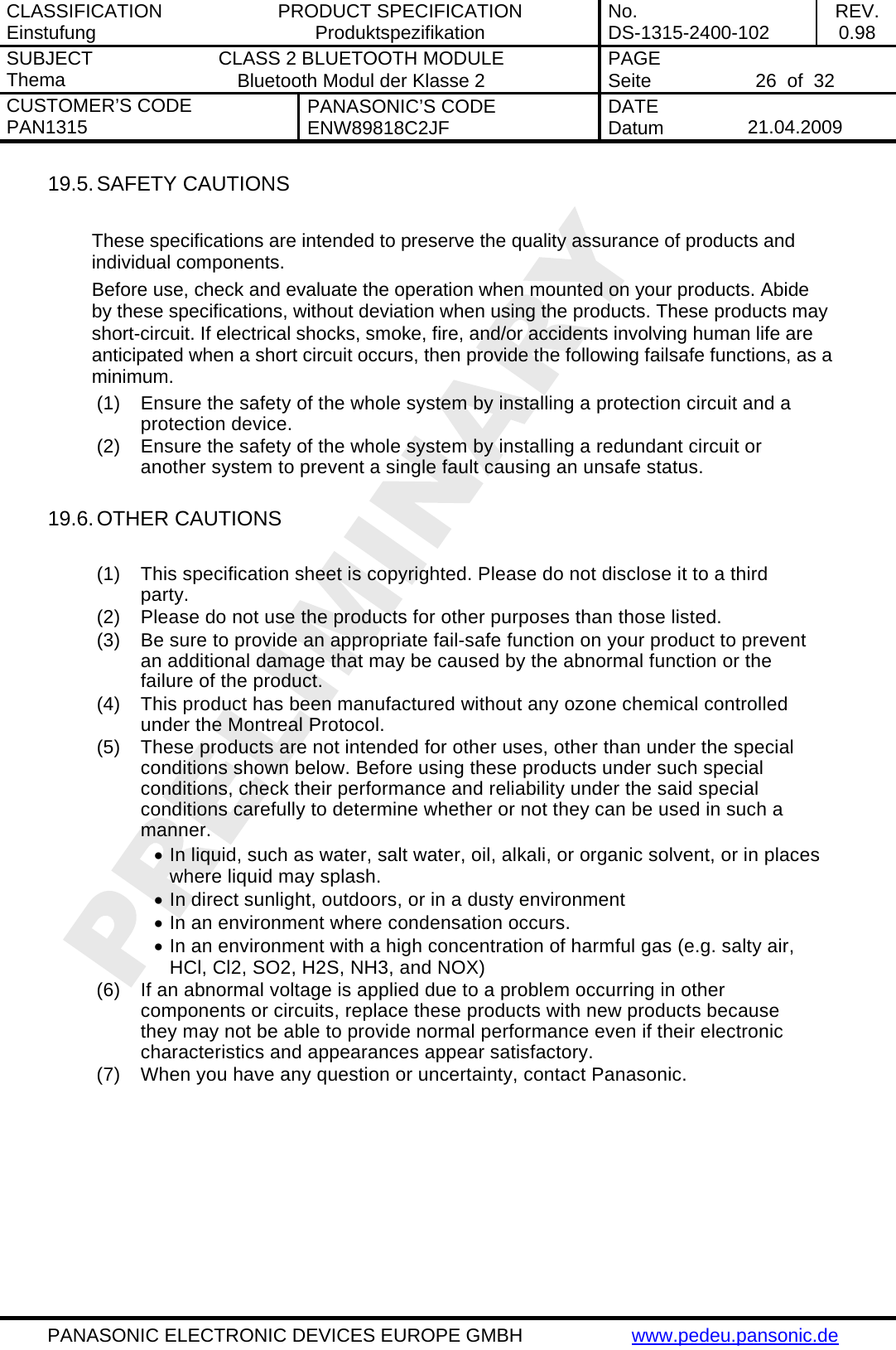 CLASSIFICATION Einstufung  PRODUCT SPECIFICATION Produktspezifikation  No. DS-1315-2400-102  REV. 0.98 SUBJECT Thema  CLASS 2 BLUETOOTH MODULE Bluetooth Modul der Klasse 2  PAGE Seite   26  of  32 CUSTOMER&rsquo;S CODE PAN1315  PANASONIC&rsquo;S CODE ENW89818C2JF  DATE Datum   21.04.2009   PANASONIC ELECTRONIC DEVICES EUROPE GMBH  www.pedeu.pansonic.de  19.5. SAFETY CAUTIONS   These specifications are intended to preserve the quality assurance of products and individual components. Before use, check and evaluate the operation when mounted on your products. Abide by these specifications, without deviation when using the products. These products may short-circuit. If electrical shocks, smoke, fire, and/or accidents involving human life are anticipated when a short circuit occurs, then provide the following failsafe functions, as a minimum. (1)  Ensure the safety of the whole system by installing a protection circuit and a protection device. (2)  Ensure the safety of the whole system by installing a redundant circuit or another system to prevent a single fault causing an unsafe status.  19.6. OTHER CAUTIONS  (1)  This specification sheet is copyrighted. Please do not disclose it to a third party. (2)  Please do not use the products for other purposes than those listed. (3)  Be sure to provide an appropriate fail-safe function on your product to prevent an additional damage that may be caused by the abnormal function or the failure of the product. (4)  This product has been manufactured without any ozone chemical controlled under the Montreal Protocol. (5)  These products are not intended for other uses, other than under the special conditions shown below. Before using these products under such special conditions, check their performance and reliability under the said special conditions carefully to determine whether or not they can be used in such a manner. &bull; In liquid, such as water, salt water, oil, alkali, or organic solvent, or in places where liquid may splash. &bull; In direct sunlight, outdoors, or in a dusty environment &bull; In an environment where condensation occurs. &bull; In an environment with a high concentration of harmful gas (e.g. salty air, HCl, Cl2, SO2, H2S, NH3, and NOX) (6)  If an abnormal voltage is applied due to a problem occurring in other components or circuits, replace these products with new products because they may not be able to provide normal performance even if their electronic characteristics and appearances appear satisfactory. (7)  When you have any question or uncertainty, contact Panasonic. 