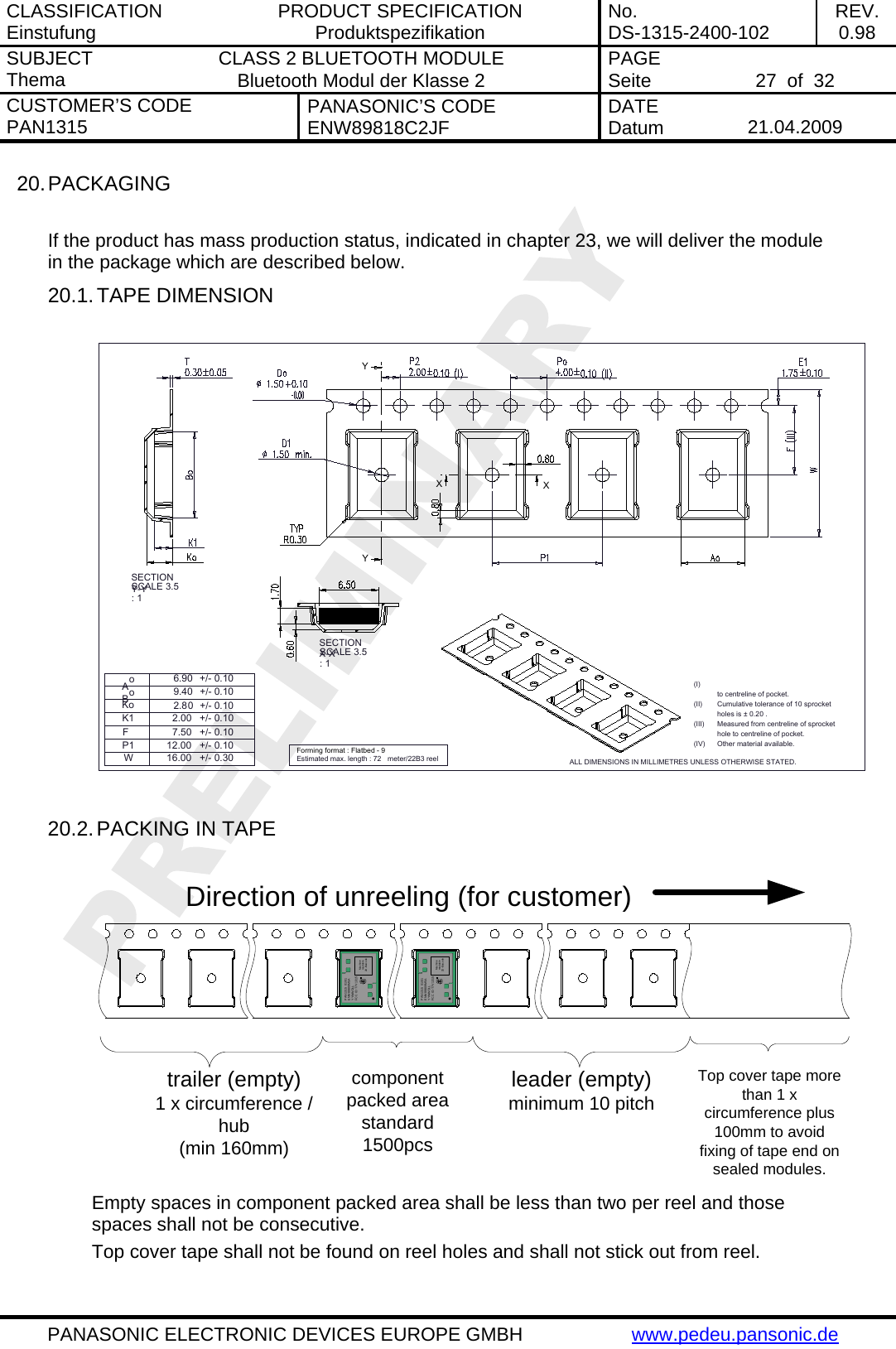 CLASSIFICATION Einstufung  PRODUCT SPECIFICATION Produktspezifikation  No. DS-1315-2400-102  REV. 0.98 SUBJECT Thema  CLASS 2 BLUETOOTH MODULE Bluetooth Modul der Klasse 2  PAGE Seite   27  of  32 CUSTOMER&rsquo;S CODE PAN1315  PANASONIC&rsquo;S CODE ENW89818C2JF  DATE Datum   21.04.2009   PANASONIC ELECTRONIC DEVICES EUROPE GMBH  www.pedeu.pansonic.de  20. PACKAGING  If the product has mass production status, indicated in chapter 23, we will deliver the module in the package which are described below. 20.1. TAPE DIMENSION  to centreline of pocket.Cumulative tolerance of 10 sprocketholes is &plusmn; 0.20 .Measured from centreline of sprockethole to centreline of pocket.(I)(II)(III)(IV) Other material available.ALL DIMENSIONS IN MILLIMETRES UNLESS OTHERWISE STATED.WFP1+/- 0.10+/- 0.10+/- 0.307.5012.0016.00K1 2.00 +/- 0.10Estimated max. length : 72  meter/22B3 reelForming format : Flatbed - 92.80+/- 0.10+/- 0.109.40BoKo6.90Ao+/- 0.10YYXXSECTION Y-Y SCALE 3.5 : 1SECTION X-X SCALE 3.5 : 1  20.2. PACKING IN TAPE  trailer (empty)1 x circumference /hub(min 160mm)component packed areastandard 1500pcsleader (empty)minimum 10 pitchTop cover tape more than 1 x circumference plus 100mm to avoid fixing of tape end on sealed modules.Direction of unreeling (for customer)PAN1315  01/01ENW89809M5AYYWWDLLFCC ID: T7V1315Machine readable 2D-Barc odePAN1315  01/01ENW89809M5AYYWWDLLFCC ID: T7V1315Machine readable 2D-Barc ode Empty spaces in component packed area shall be less than two per reel and those spaces shall not be consecutive. Top cover tape shall not be found on reel holes and shall not stick out from reel. 