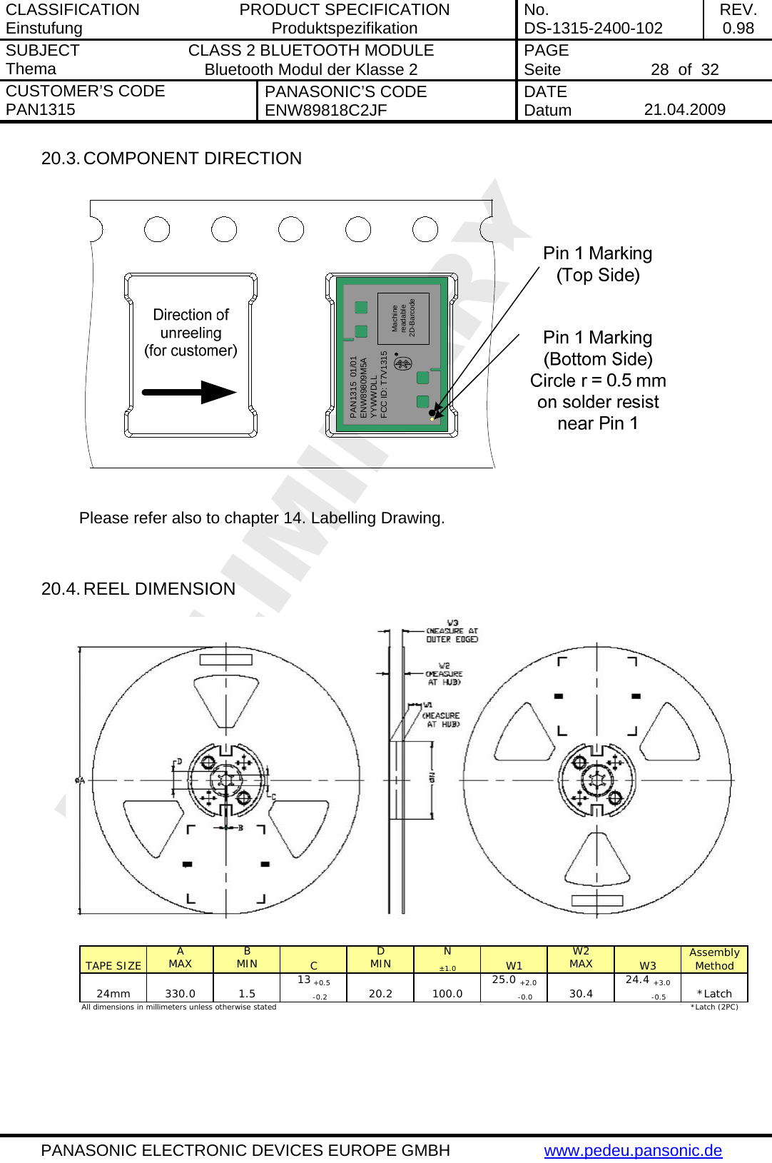 CLASSIFICATION Einstufung  PRODUCT SPECIFICATION Produktspezifikation  No. DS-1315-2400-102  REV. 0.98 SUBJECT Thema  CLASS 2 BLUETOOTH MODULE Bluetooth Modul der Klasse 2  PAGE Seite   28  of  32 CUSTOMER&rsquo;S CODE PAN1315  PANASONIC&rsquo;S CODE ENW89818C2JF  DATE Datum   21.04.2009   PANASONIC ELECTRONIC DEVICES EUROPE GMBH  www.pedeu.pansonic.de  20.3. COMPONENT DIRECTION  PAN1315  01/01ENW89809M5AYYWWDLLFCC ID: T7V1315Machine readable 2D-Barcode  Please refer also to chapter 14. Labelling Drawing.   20.4. REEL DIMENSION  A B D N W2MAX MIN MIN&plusmn;1.0MAX13 +0.525.0 +2.024.4 +3.0     -0.2         -0.0          -0.5*Latch (2PC)All dimensions in millimeters unless otherwise stated Assembly Method24mm 330.0 1.5 20.2 100.0 30.4 *LatchTAPE SIZE C W1 W3