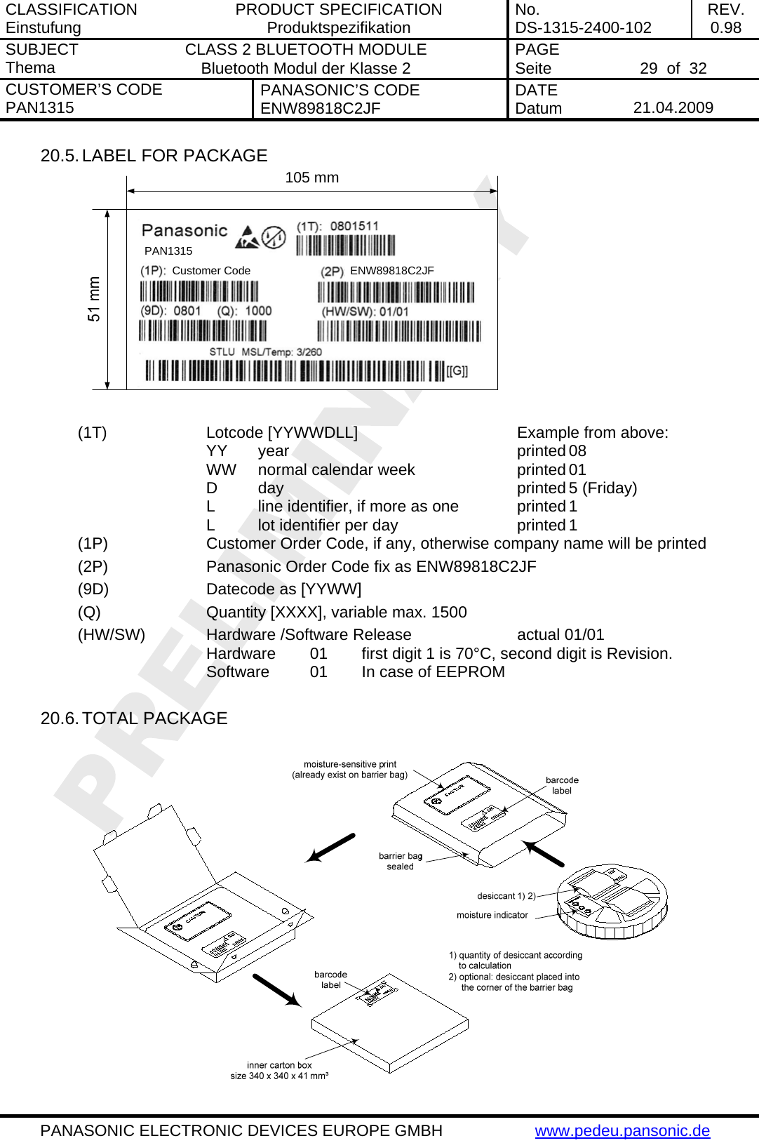 CLASSIFICATION Einstufung  PRODUCT SPECIFICATION Produktspezifikation  No. DS-1315-2400-102  REV. 0.98 SUBJECT Thema  CLASS 2 BLUETOOTH MODULE Bluetooth Modul der Klasse 2  PAGE Seite   29  of  32 CUSTOMER&rsquo;S CODE PAN1315  PANASONIC&rsquo;S CODE ENW89818C2JF  DATE Datum   21.04.2009   PANASONIC ELECTRONIC DEVICES EUROPE GMBH  www.pedeu.pansonic.de  20.5. LABEL FOR PACKAGE PAN1315Customer Code ENW89818C2JF105 mm  (1T)    Lotcode [YYWWDLL]       Example from above:    YY year     printed 08       WW  normal calendar week    printed 01    D day     printed 5 (Friday)       L  line identifier, if more as one    printed 1       L  lot identifier per day   printed 1 (1P)    Customer Order Code, if any, otherwise company name will be printed (2P)    Panasonic Order Code fix as ENW89818C2JF (9D)    Datecode as [YYWW] (Q)     Quantity [XXXX], variable max. 1500 (HW/SW)    Hardware /Software Release     actual 01/01       Hardware  01  first digit 1 is 70&deg;C, second digit is Revision.       Software  01  In case of EEPROM  20.6. TOTAL PACKAGE 
