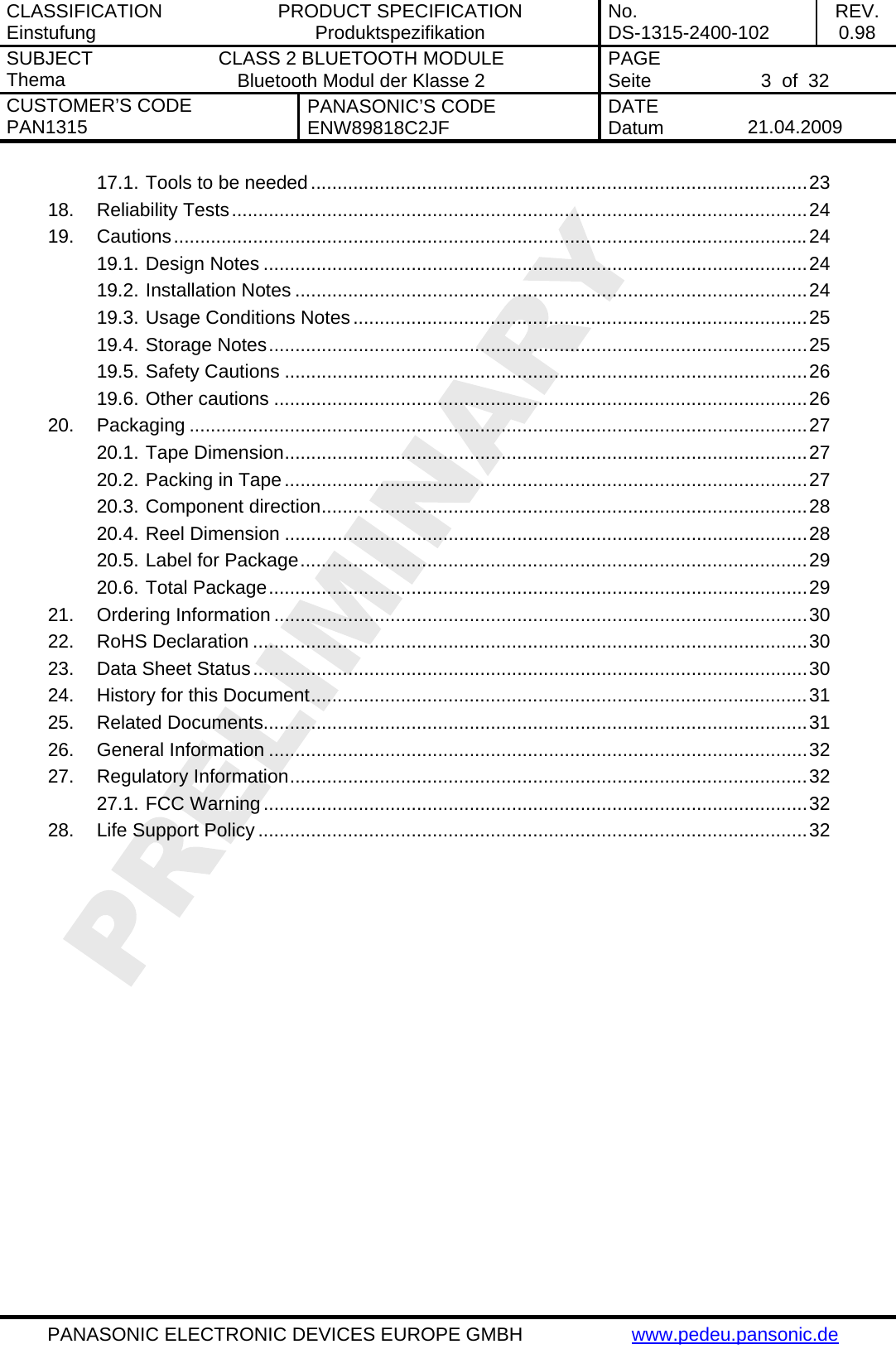 CLASSIFICATION Einstufung  PRODUCT SPECIFICATION Produktspezifikation  No. DS-1315-2400-102  REV. 0.98 SUBJECT Thema  CLASS 2 BLUETOOTH MODULE Bluetooth Modul der Klasse 2  PAGE Seite   3  of  32 CUSTOMER&rsquo;S CODE PAN1315  PANASONIC&rsquo;S CODE ENW89818C2JF  DATE Datum   21.04.2009   PANASONIC ELECTRONIC DEVICES EUROPE GMBH  www.pedeu.pansonic.de  17.1. Tools to be needed..............................................................................................23 18. Reliability Tests.............................................................................................................24 19. Cautions........................................................................................................................24 19.1. Design Notes .......................................................................................................24 19.2. Installation Notes .................................................................................................24 19.3. Usage Conditions Notes......................................................................................25 19.4. Storage Notes......................................................................................................25 19.5. Safety Cautions ...................................................................................................26 19.6. Other cautions .....................................................................................................26 20. Packaging .....................................................................................................................27 20.1. Tape Dimension...................................................................................................27 20.2. Packing in Tape...................................................................................................27 20.3. Component direction............................................................................................28 20.4. Reel Dimension ...................................................................................................28 20.5. Label for Package................................................................................................29 20.6. Total Package......................................................................................................29 21. Ordering Information .....................................................................................................30 22. RoHS Declaration .........................................................................................................30 23. Data Sheet Status.........................................................................................................30 24. History for this Document..............................................................................................31 25. Related Documents.......................................................................................................31 26. General Information ......................................................................................................32 27. Regulatory Information..................................................................................................32 27.1. FCC Warning.......................................................................................................32 28. Life Support Policy ........................................................................................................32  