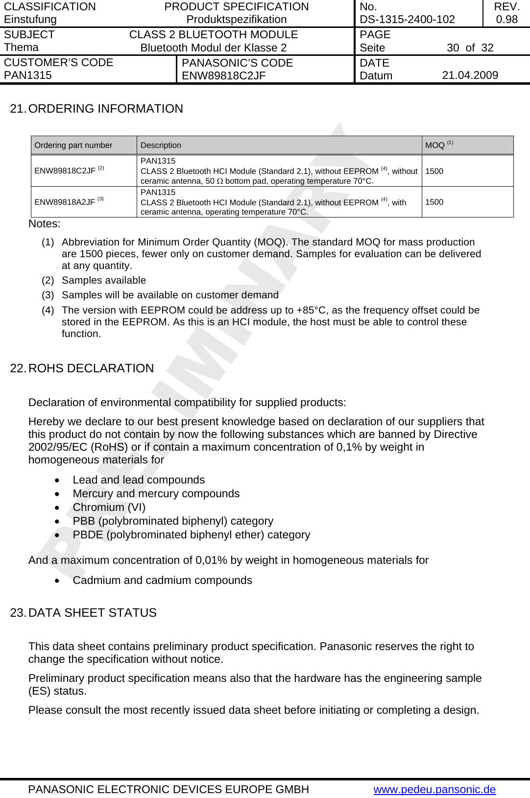CLASSIFICATION Einstufung  PRODUCT SPECIFICATION Produktspezifikation  No. DS-1315-2400-102  REV. 0.98 SUBJECT Thema  CLASS 2 BLUETOOTH MODULE Bluetooth Modul der Klasse 2  PAGE Seite   30  of  32 CUSTOMER&rsquo;S CODE PAN1315  PANASONIC&rsquo;S CODE ENW89818C2JF  DATE Datum   21.04.2009   PANASONIC ELECTRONIC DEVICES EUROPE GMBH  www.pedeu.pansonic.de  21. ORDERING INFORMATION  Ordering part number  Description  MOQ (1) ENW89818C2JF (2) PAN1315 CLASS 2 Bluetooth HCI Module (Standard 2.1), without EEPROM (4), without ceramic antenna, 50 &Omega; bottom pad, operating temperature 70&deg;C. 1500 ENW89818A2JF (3) PAN1315 CLASS 2 Bluetooth HCI Module (Standard 2.1), without EEPROM (4), with ceramic antenna, operating temperature 70&deg;C.  1500 Notes: (1)  Abbreviation for Minimum Order Quantity (MOQ). The standard MOQ for mass production are 1500 pieces, fewer only on customer demand. Samples for evaluation can be delivered at any quantity. (2) Samples available (3)  Samples will be available on customer demand (4)  The version with EEPROM could be address up to +85&deg;C, as the frequency offset could be stored in the EEPROM. As this is an HCI module, the host must be able to control these function.  22. ROHS DECLARATION  Declaration of environmental compatibility for supplied products: Hereby we declare to our best present knowledge based on declaration of our suppliers that this product do not contain by now the following substances which are banned by Directive 2002/95/EC (RoHS) or if contain a maximum concentration of 0,1% by weight in homogeneous materials for &bull;  Lead and lead compounds &bull;  Mercury and mercury compounds &bull; Chromium (VI) &bull;  PBB (polybrominated biphenyl) category &bull;  PBDE (polybrominated biphenyl ether) category  And a maximum concentration of 0,01% by weight in homogeneous materials for &bull;  Cadmium and cadmium compounds  23. DATA SHEET STATUS  This data sheet contains preliminary product specification. Panasonic reserves the right to change the specification without notice. Preliminary product specification means also that the hardware has the engineering sample (ES) status. Please consult the most recently issued data sheet before initiating or completing a design.  