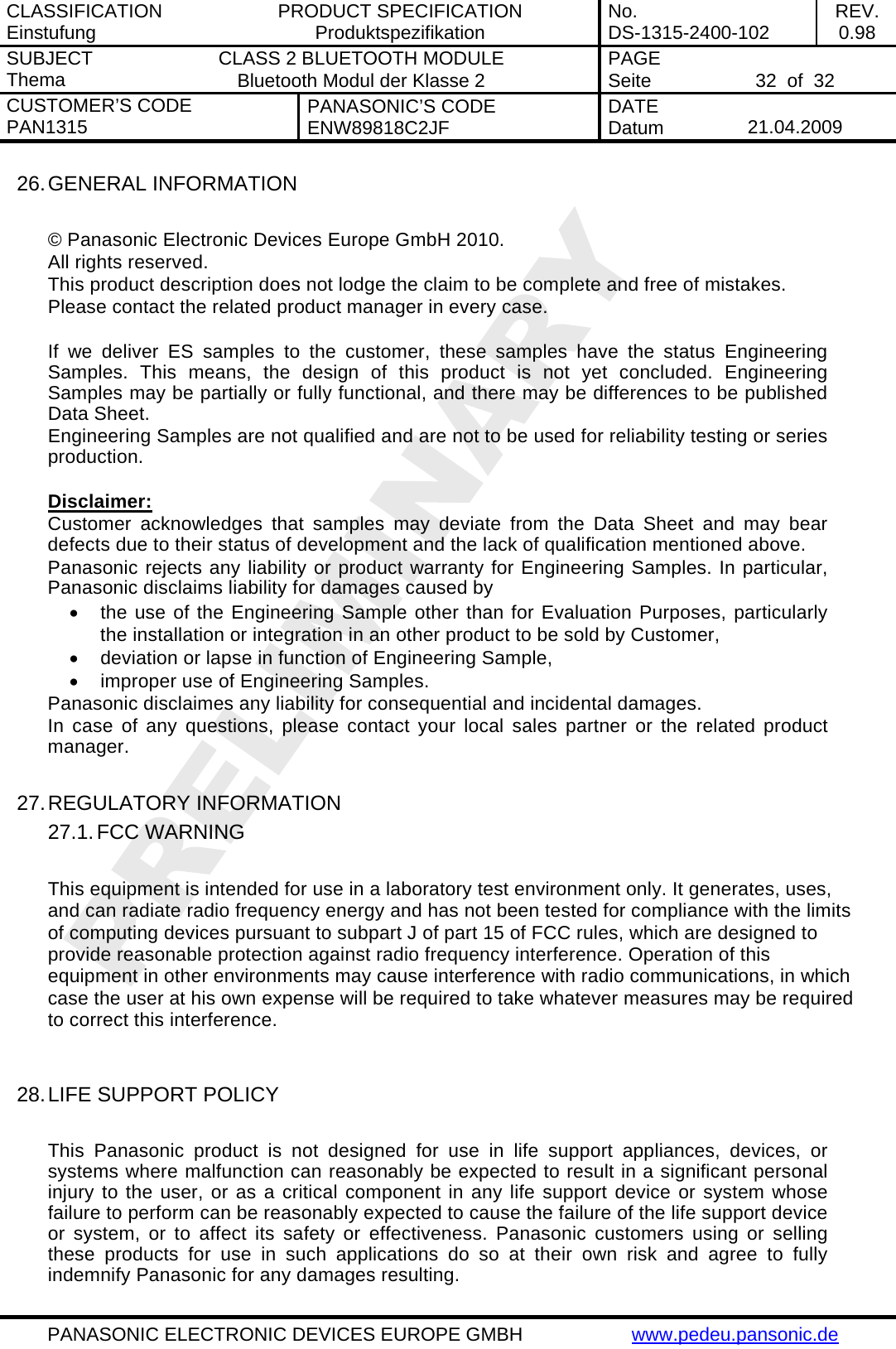 CLASSIFICATION Einstufung  PRODUCT SPECIFICATION Produktspezifikation  No. DS-1315-2400-102  REV. 0.98 SUBJECT Thema  CLASS 2 BLUETOOTH MODULE Bluetooth Modul der Klasse 2  PAGE Seite   32  of  32 CUSTOMER&rsquo;S CODE PAN1315  PANASONIC&rsquo;S CODE ENW89818C2JF  DATE Datum   21.04.2009   PANASONIC ELECTRONIC DEVICES EUROPE GMBH  www.pedeu.pansonic.de  26. GENERAL INFORMATION  &copy; Panasonic Electronic Devices Europe GmbH 2010. All rights reserved. This product description does not lodge the claim to be complete and free of mistakes. Please contact the related product manager in every case.  If we deliver ES samples to the customer, these samples have the status Engineering Samples. This means, the design of this product is not yet concluded. Engineering Samples may be partially or fully functional, and there may be differences to be published Data Sheet. Engineering Samples are not qualified and are not to be used for reliability testing or series production.  Disclaimer: Customer acknowledges that samples may deviate from the Data Sheet and may bear defects due to their status of development and the lack of qualification mentioned above. Panasonic rejects any liability or product warranty for Engineering Samples. In particular, Panasonic disclaims liability for damages caused by &bull;  the use of the Engineering Sample other than for Evaluation Purposes, particularly the installation or integration in an other product to be sold by Customer, &bull;  deviation or lapse in function of Engineering Sample, &bull;  improper use of Engineering Samples. Panasonic disclaimes any liability for consequential and incidental damages. In case of any questions, please contact your local sales partner or the related product manager.  27. REGULATORY INFORMATION 27.1. FCC WARNING  This equipment is intended for use in a laboratory test environment only. It generates, uses, and can radiate radio frequency energy and has not been tested for compliance with the limits of computing devices pursuant to subpart J of part 15 of FCC rules, which are designed to provide reasonable protection against radio frequency interference. Operation of this equipment in other environments may cause interference with radio communications, in which case the user at his own expense will be required to take whatever measures may be required to correct this interference.   28. LIFE SUPPORT POLICY  This Panasonic product is not designed for use in life support appliances, devices, or systems where malfunction can reasonably be expected to result in a significant personal injury to the user, or as a critical component in any life support device or system whose failure to perform can be reasonably expected to cause the failure of the life support device or system, or to affect its safety or effectiveness. Panasonic customers using or selling these products for use in such applications do so at their own risk and agree to fully indemnify Panasonic for any damages resulting. 