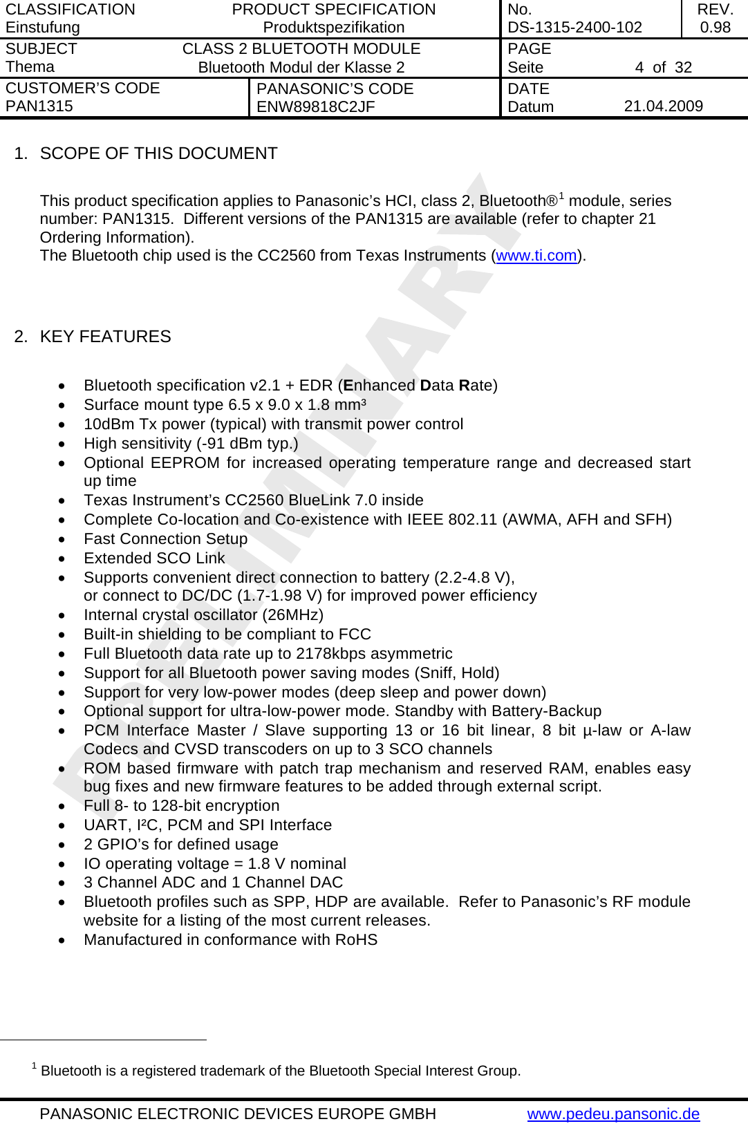 CLASSIFICATION Einstufung  PRODUCT SPECIFICATION Produktspezifikation  No. DS-1315-2400-102  REV. 0.98 SUBJECT Thema  CLASS 2 BLUETOOTH MODULE Bluetooth Modul der Klasse 2  PAGE Seite   4  of  32 CUSTOMER&rsquo;S CODE PAN1315  PANASONIC&rsquo;S CODE ENW89818C2JF  DATE Datum   21.04.2009   PANASONIC ELECTRONIC DEVICES EUROPE GMBH  www.pedeu.pansonic.de  1.  SCOPE OF THIS DOCUMENT  This product specification applies to Panasonic&rsquo;s HCI, class 2, Bluetooth&reg;1 module, series number: PAN1315.  Different versions of the PAN1315 are available (refer to chapter 21 Ordering Information). The Bluetooth chip used is the CC2560 from Texas Instruments (www.ti.com).   2.  KEY FEATURES  &bull;  Bluetooth specification v2.1 + EDR (Enhanced Data Rate) &bull;  Surface mount type 6.5 x 9.0 x 1.8 mm&sup3; &bull;  10dBm Tx power (typical) with transmit power control &bull;  High sensitivity (-91 dBm typ.) &bull;  Optional EEPROM for increased operating temperature range and decreased start up time &bull;  Texas Instrument&rsquo;s CC2560 BlueLink 7.0 inside &bull;  Complete Co-location and Co-existence with IEEE 802.11 (AWMA, AFH and SFH) &bull;  Fast Connection Setup &bull;  Extended SCO Link &bull;  Supports convenient direct connection to battery (2.2-4.8 V), or connect to DC/DC (1.7-1.98 V) for improved power efficiency &bull;  Internal crystal oscillator (26MHz) &bull;  Built-in shielding to be compliant to FCC &bull;  Full Bluetooth data rate up to 2178kbps asymmetric &bull;  Support for all Bluetooth power saving modes (Sniff, Hold) &bull;  Support for very low-power modes (deep sleep and power down) &bull;  Optional support for ultra-low-power mode. Standby with Battery-Backup &bull;  PCM Interface Master / Slave supporting 13 or 16 bit linear, 8 bit &micro;-law or A-law Codecs and CVSD transcoders on up to 3 SCO channels &bull;  ROM based firmware with patch trap mechanism and reserved RAM, enables easy bug fixes and new firmware features to be added through external script. &bull;  Full 8- to 128-bit encryption &bull;  UART, I&sup2;C, PCM and SPI Interface &bull;  2 GPIO&rsquo;s for defined usage &bull;  IO operating voltage = 1.8 V nominal &bull;  3 Channel ADC and 1 Channel DAC &bull;  Bluetooth profiles such as SPP, HDP are available.  Refer to Panasonic&rsquo;s RF module website for a listing of the most current releases. &bull;  Manufactured in conformance with RoHS                                                  1 Bluetooth is a registered trademark of the Bluetooth Special Interest Group. 
