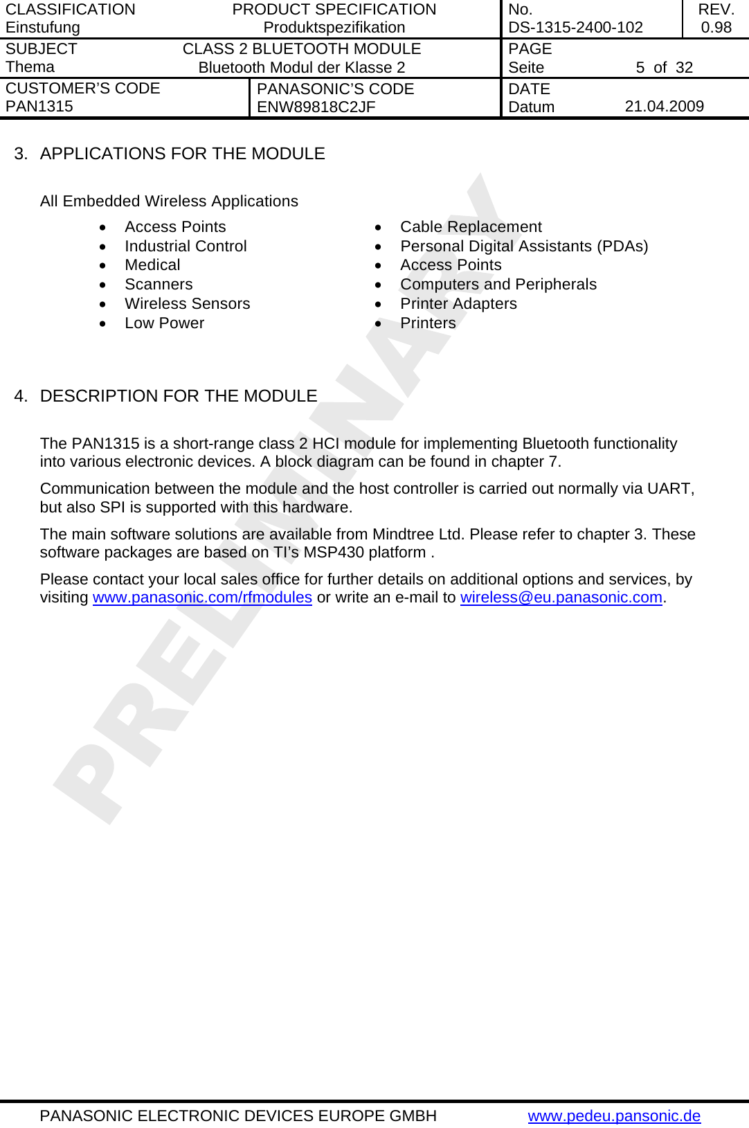 CLASSIFICATION Einstufung  PRODUCT SPECIFICATION Produktspezifikation  No. DS-1315-2400-102  REV. 0.98 SUBJECT Thema  CLASS 2 BLUETOOTH MODULE Bluetooth Modul der Klasse 2  PAGE Seite   5  of  32 CUSTOMER&rsquo;S CODE PAN1315  PANASONIC&rsquo;S CODE ENW89818C2JF  DATE Datum   21.04.2009   PANASONIC ELECTRONIC DEVICES EUROPE GMBH  www.pedeu.pansonic.de  3.  APPLICATIONS FOR THE MODULE  All Embedded Wireless Applications  &bull; Access Points  &bull; Cable Replacement &bull;  Industrial Control   &bull;  Personal Digital Assistants (PDAs) &bull; Medical   &bull; Access Points &bull; Scanners  &bull; Computers and Peripherals &bull; Wireless Sensors  &bull; Printer Adapters &bull; Low Power  &bull; Printers   4.  DESCRIPTION FOR THE MODULE  The PAN1315 is a short-range class 2 HCI module for implementing Bluetooth functionality into various electronic devices. A block diagram can be found in chapter 7. Communication between the module and the host controller is carried out normally via UART, but also SPI is supported with this hardware. The main software solutions are available from Mindtree Ltd. Please refer to chapter 3. These software packages are based on TI&rsquo;s MSP430 platform . Please contact your local sales office for further details on additional options and services, by visiting www.panasonic.com/rfmodules or write an e-mail to wireless@eu.panasonic.com.  