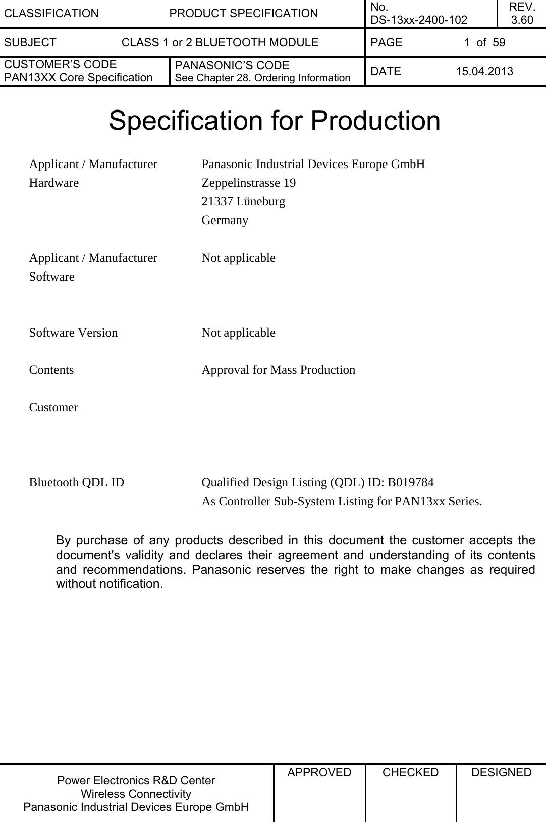 CLASSIFICATION PRODUCT SPECIFICATION No. DS-13xx-2400-102 REV. 3.60 SUBJECT  CLASS 1 or 2 BLUETOOTH MODULE  PAGE  1  of  59 CUSTOMER’S CODE PAN13XX Core Specification PANASONIC’S CODE See Chapter 28. Ordering Information  DATE 15.04.2013   Power Electronics R&amp;D Center Wireless Connectivity Panasonic Industrial Devices Europe GmbH APPROVED  CHECKED  DESIGNED   Specification for Production  Panasonic Industrial Devices Europe GmbH Zeppelinstrasse 19 21337 Lüneburg Applicant / Manufacturer Hardware Germany   Not applicable   Applicant / Manufacturer Software  Software Version  Not applicable   Contents  Approval for Mass Production      Customer  Bluetooth QDL ID  Qualified Design Listing (QDL) ID: B019784 As Controller Sub-System Listing for PAN13xx Series.  By purchase of any products described in this document the customer accepts the document&apos;s validity and declares their agreement and understanding of its contents and recommendations. Panasonic reserves the right to make changes as required without notification.  