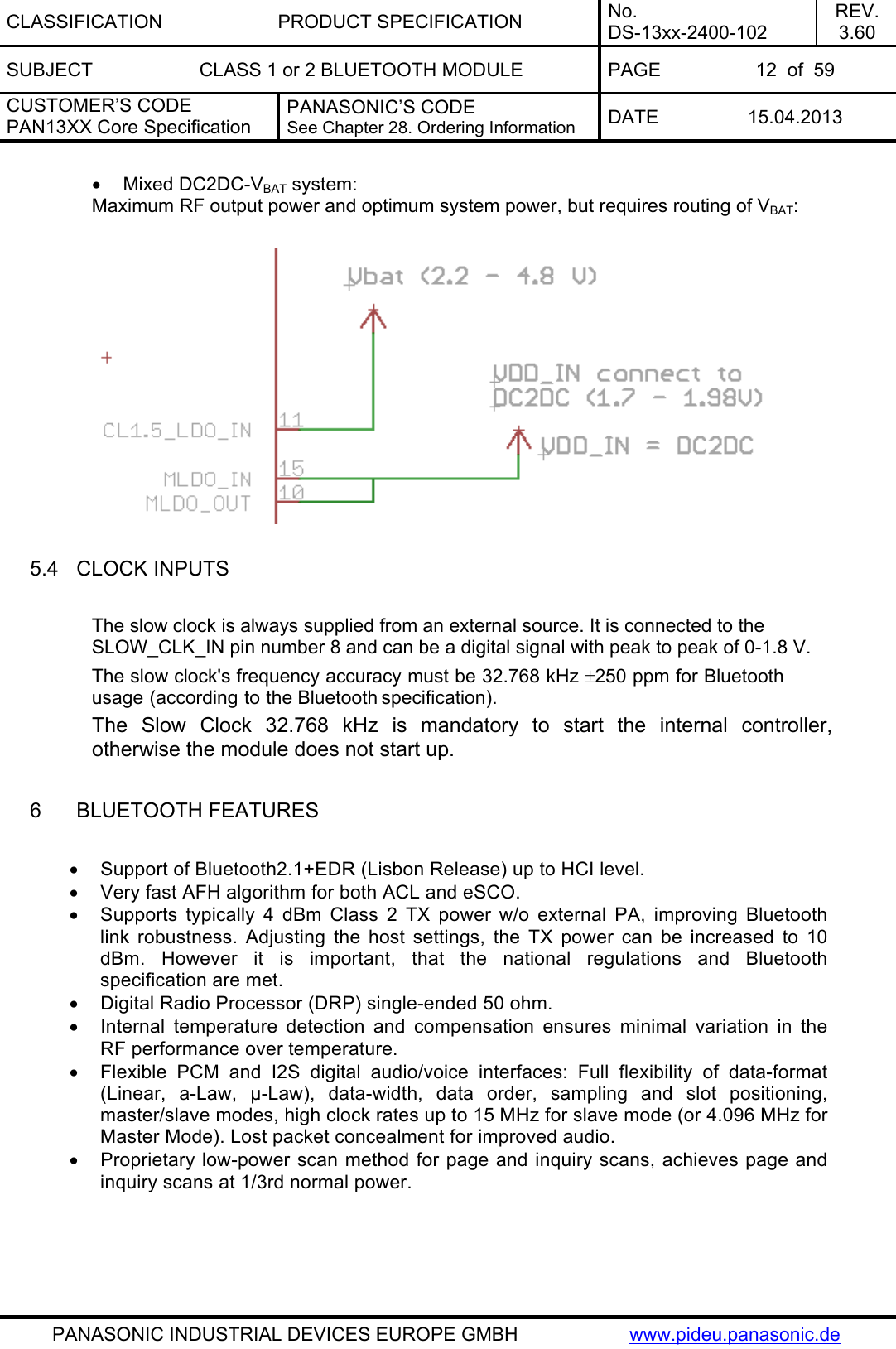CLASSIFICATION PRODUCT SPECIFICATION No. DS-13xx-2400-102 REV. 3.60 SUBJECT  CLASS 1 or 2 BLUETOOTH MODULE  PAGE  12  of  59 CUSTOMER’S CODE PAN13XX Core Specification PANASONIC’S CODE See Chapter 28. Ordering Information  DATE 15.04.2013   PANASONIC INDUSTRIAL DEVICES EUROPE GMBH  www.pideu.panasonic.de • Mixed DC2DC-VBAT system: Maximum RF output power and optimum system power, but requires routing of VBAT:    5.4  CLOCK INPUTS  The slow clock is always supplied from an external source. It is connected to the SLOW_CLK_IN pin number 8 and can be a digital signal with peak to peak of 0-1.8 V. The slow clock&apos;s frequency accuracy must be 32.768 kHz ±250 ppm for Bluetooth usage (according to the Bluetooth specification). The Slow Clock 32.768 kHz is mandatory to start the internal controller, otherwise the module does not start up.   6  BLUETOOTH FEATURES  •  Support of Bluetooth2.1+EDR (Lisbon Release) up to HCI level. •  Very fast AFH algorithm for both ACL and eSCO. •  Supports typically 4 dBm Class 2 TX power w/o external PA, improving Bluetooth link robustness. Adjusting the host settings, the TX power can be increased to 10 dBm. However it is important, that the national regulations and Bluetooth specification are met. •  Digital Radio Processor (DRP) single-ended 50 ohm. •  Internal temperature detection and compensation ensures minimal variation in the RF performance over temperature. •  Flexible PCM and I2S digital audio/voice interfaces: Full flexibility of data-format (Linear, a-Law, µ-Law), data-width, data order, sampling and slot positioning, master/slave modes, high clock rates up to 15 MHz for slave mode (or 4.096 MHz for Master Mode). Lost packet concealment for improved audio. •  Proprietary low-power scan method for page and inquiry scans, achieves page and inquiry scans at 1/3rd normal power.    
