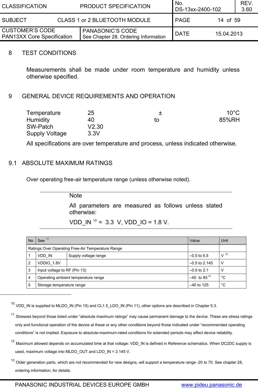 CLASSIFICATION PRODUCT SPECIFICATION No. DS-13xx-2400-102 REV. 3.60 SUBJECT  CLASS 1 or 2 BLUETOOTH MODULE  PAGE  14  of  59 CUSTOMER’S CODE PAN13XX Core Specification PANASONIC’S CODE See Chapter 28. Ordering Information  DATE 15.04.2013   PANASONIC INDUSTRIAL DEVICES EUROPE GMBH  www.pideu.panasonic.de  8  TEST CONDITIONS  Measurements shall be made under room temperature and humidity unless otherwise specified.  9  GENERAL DEVICE REQUIREMENTS AND OPERATION  Temperature  25 ± 10°C Humidity   40  to  85%RH SW-Patch   V2.30 Supply Voltage    3.3V  All specifications are over temperature and process, unless indicated otherwise.  9.1  ABSOLUTE MAXIMUM RATINGS  Over operating free-air temperature range (unless otherwise noted).  Note All parameters are measured as follows unless stated otherwise: VDD_IN 10 =  3.3  V, VDD_IO = 1.8 V.  No  See 11 Value  Unit Ratings Over Operating Free-Air Temperature Range     1  VDD_IN  Supply voltage range  –0.5 to 5.5  V 12 2  VDDIO_1.8V    –0.5 to 2.145  V  3  Input voltage to RF (Pin 13)  –0.5 to 2.1  V 4  Operating ambient temperature range  –40  to 8513 °C 5  Storage temperature range  –40 to 125  °C                                                  10 VDD_IN is supplied to MLDO_IN (Pin 15) and CL1.5_LDO_IN (Pin 11), other options are described in Chapter 5.3. 11 Stresses beyond those listed under “absolute maximum ratings” may cause permanent damage to the device. These are stress ratings only and functional operation of the device at these or any other conditions beyond those indicated under “recommended operating conditions” is not implied. Exposure to absolute-maximum-rated conditions for extended periods may affect device reliability. 12 Maximum allowed depends on accumulated time at that voltage: VDD_IN is defined in Reference schematics. When DC2DC supply is used, maximum voltage into MLDO_OUT and LDO_IN = 2.145 V. 13 Older generation parts, which are not recommended for new designs, will support a temperature range -20 to 70. See chapter 28, ordering information, for details.  
