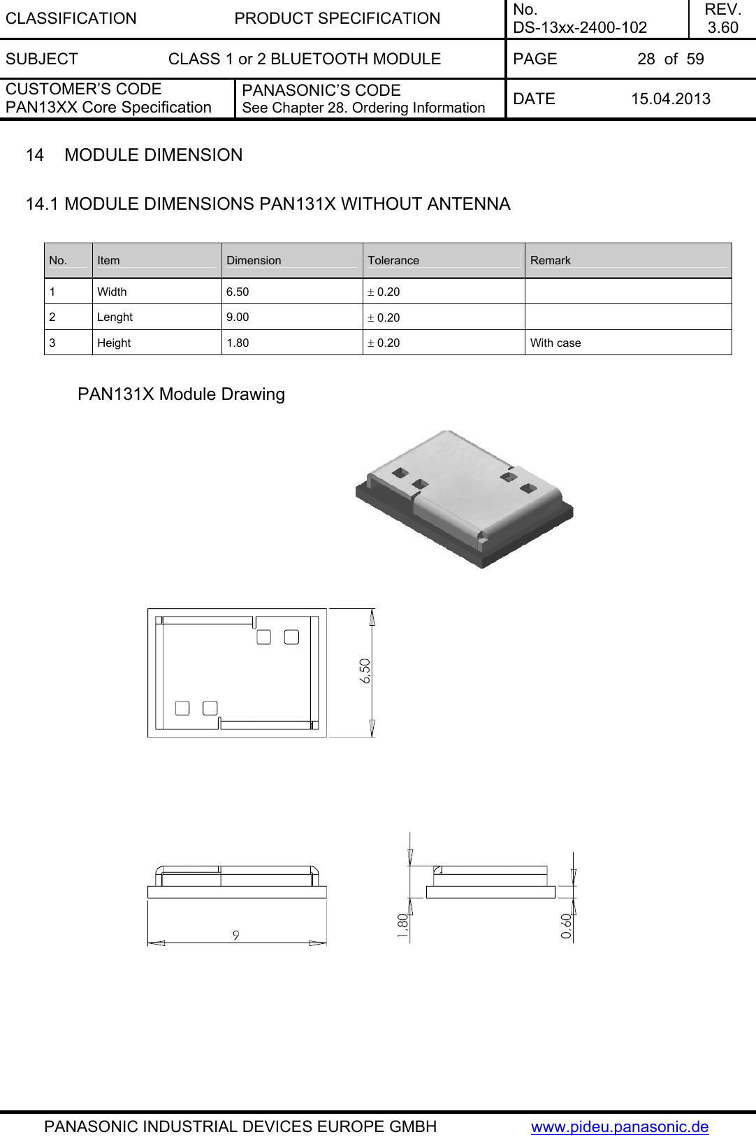 CLASSIFICATION PRODUCT SPECIFICATION No. DS-13xx-2400-102 REV. 3.60 SUBJECT  CLASS 1 or 2 BLUETOOTH MODULE  PAGE  28  of  59 CUSTOMER’S CODE PAN13XX Core Specification PANASONIC’S CODE See Chapter 28. Ordering Information  DATE 15.04.2013   PANASONIC INDUSTRIAL DEVICES EUROPE GMBH  www.pideu.panasonic.de 14  MODULE DIMENSION  14.1 MODULE DIMENSIONS PAN131X WITHOUT ANTENNA  No.  Item  Dimension  Tolerance  Remark 1 Width  6.50  ± 0.20   2 Lenght  9.00  ± 0.20   3 Height  1.80  ± 0.20  With case  PAN131X Module Drawing    