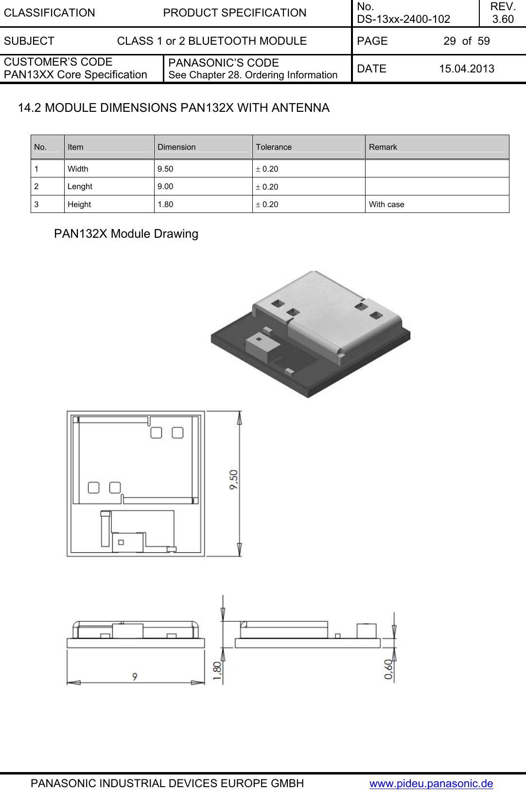 CLASSIFICATION PRODUCT SPECIFICATION No. DS-13xx-2400-102 REV. 3.60 SUBJECT  CLASS 1 or 2 BLUETOOTH MODULE  PAGE  29  of  59 CUSTOMER’S CODE PAN13XX Core Specification PANASONIC’S CODE See Chapter 28. Ordering Information  DATE 15.04.2013   PANASONIC INDUSTRIAL DEVICES EUROPE GMBH  www.pideu.panasonic.de 14.2 MODULE DIMENSIONS PAN132X WITH ANTENNA  No.  Item  Dimension  Tolerance  Remark 1 Width  9.50  ± 0.20   2 Lenght  9.00  ± 0.20   3 Height  1.80  ± 0.20  With case  PAN132X Module Drawing    