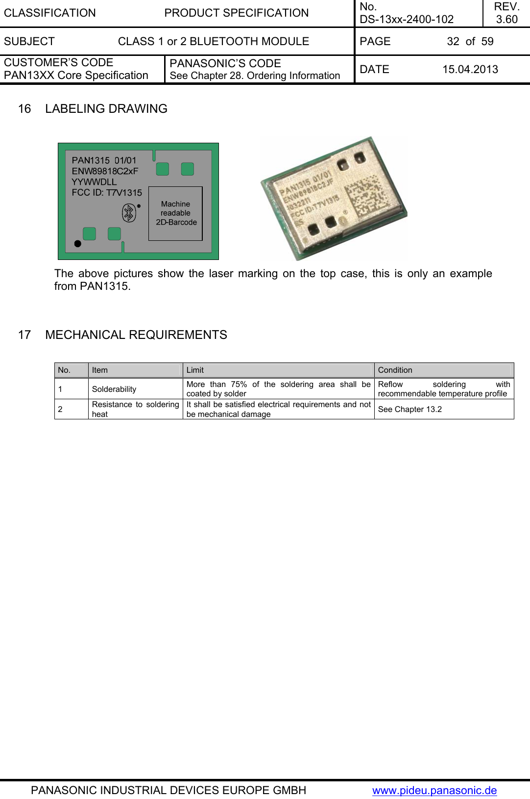 CLASSIFICATION PRODUCT SPECIFICATION No. DS-13xx-2400-102 REV. 3.60 SUBJECT  CLASS 1 or 2 BLUETOOTH MODULE  PAGE  32  of  59 CUSTOMER’S CODE PAN13XX Core Specification PANASONIC’S CODE See Chapter 28. Ordering Information  DATE 15.04.2013   PANASONIC INDUSTRIAL DEVICES EUROPE GMBH  www.pideu.panasonic.de 16  LABELING DRAWING                The above pictures show the laser marking on the top case, this is only an example from PAN1315.   17  MECHANICAL REQUIREMENTS  No.  Item  Limit  Condition 1 Solderability  More than 75% of the soldering area shall be coated by solder Reflow soldering with recommendable temperature profile 2  Resistance to soldering heat It shall be satisfied electrical requirements and not be mechanical damage  See Chapter 13.2  