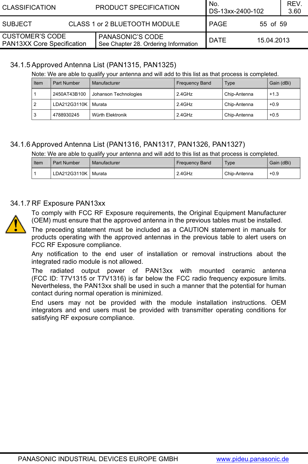 CLASSIFICATION PRODUCT SPECIFICATION No. DS-13xx-2400-102 REV. 3.60 SUBJECT  CLASS 1 or 2 BLUETOOTH MODULE  PAGE  55  of  59 CUSTOMER’S CODE PAN13XX Core Specification PANASONIC’S CODE See Chapter 28. Ordering Information  DATE 15.04.2013   PANASONIC INDUSTRIAL DEVICES EUROPE GMBH  www.pideu.panasonic.de 34.1.5 Approved Antenna List (PAN1315, PAN1325) Note: We are able to qualify your antenna and will add to this list as that process is completed. Item  Part Number  Manufacturer  Frequency Band  Type  Gain (dBi) 1 2450AT43B100 Johanson Technologies 2.4GHz Chip-Antenna +1.3 2 LDA212G3110K Murata  2.4GHz  Chip-Antenna +0.9 3 4788930245 Würth Elektronik  2.4GHz  Chip-Antenna +0.5   34.1.6 Approved Antenna List (PAN1316, PAN1317, PAN1326, PAN1327) Note: We are able to qualify your antenna and will add to this list as that process is completed. Item  Part Number  Manufacturer  Frequency Band  Type  Gain (dBi) 1 LDA212G3110K Murata  2.4GHz  Chip-Antenna +0.9   34.1.7 RF Exposure PAN13xx To comply with FCC RF Exposure requirements, the Original Equipment Manufacturer (OEM) must ensure that the approved antenna in the previous tables must be installed. The preceding statement must be included as a CAUTION statement in manuals for products operating with the approved antennas in the previous table to alert users on FCC RF Exposure compliance. Any notification to the end user of installation or removal instructions about the integrated radio module is not allowed. The radiated output power of PAN13xx with mounted ceramic antenna (FCC ID: T7V1315 or T7V1316) is far below the FCC radio frequency exposure limits. Nevertheless, the PAN13xx shall be used in such a manner that the potential for human contact during normal operation is minimized. End users may not be provided with the module installation instructions. OEM integrators and end users must be provided with transmitter operating conditions for satisfying RF exposure compliance.    