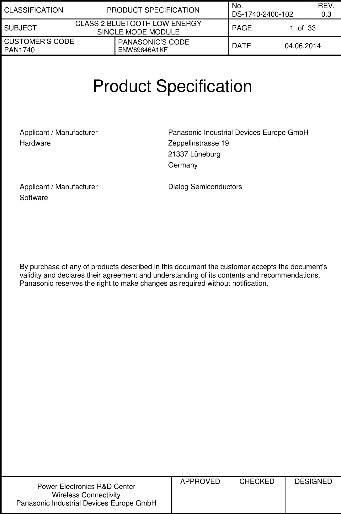 CLASSIFICATION PRODUCT SPECIFICATION No. DS-1740-2400-102 REV. 0.3 SUBJECT CLASS 2 BLUETOOTH LOW ENERGY  SINGLE MODE MODULE PAGE 1  of  33 CUSTOMER’S CODE PAN1740 PANASONIC’S CODE ENW89846A1KF DATE 04.06.2014   Power Electronics R&amp;D Center Wireless Connectivity Panasonic Industrial Devices Europe GmbH APPROVED  CHECKED  DESIGNED    Product Specification   Applicant / Manufacturer Hardware Panasonic Industrial Devices Europe GmbH Zeppelinstrasse 19 21337 Lüneburg Germany   Applicant / Manufacturer Software Dialog Semiconductors         By purchase of any of products described in this document the customer accepts the document&apos;s validity and declares their agreement and understanding of its contents and recommendations. Panasonic reserves the right to make changes as required without notification.       