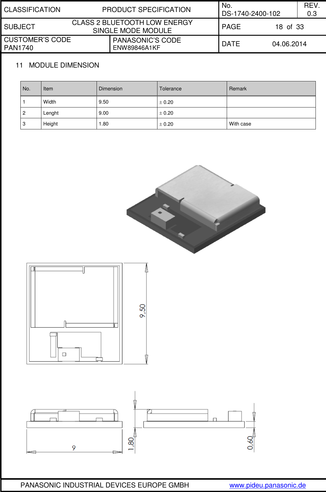 CLASSIFICATION PRODUCT SPECIFICATION No. DS-1740-2400-102 REV. 0.3 SUBJECT CLASS 2 BLUETOOTH LOW ENERGY  SINGLE MODE MODULE PAGE 18  of  33 CUSTOMER’S CODE PAN1740 PANASONIC’S CODE ENW89846A1KF DATE 04.06.2014   PANASONIC INDUSTRIAL DEVICES EUROPE GMBH www.pideu.panasonic.de  11  MODULE DIMENSION  No. Item Dimension Tolerance Remark 1 Width 9.50  0.20  2 Lenght 9.00  0.20  3 Height 1.80  0.20 With case     