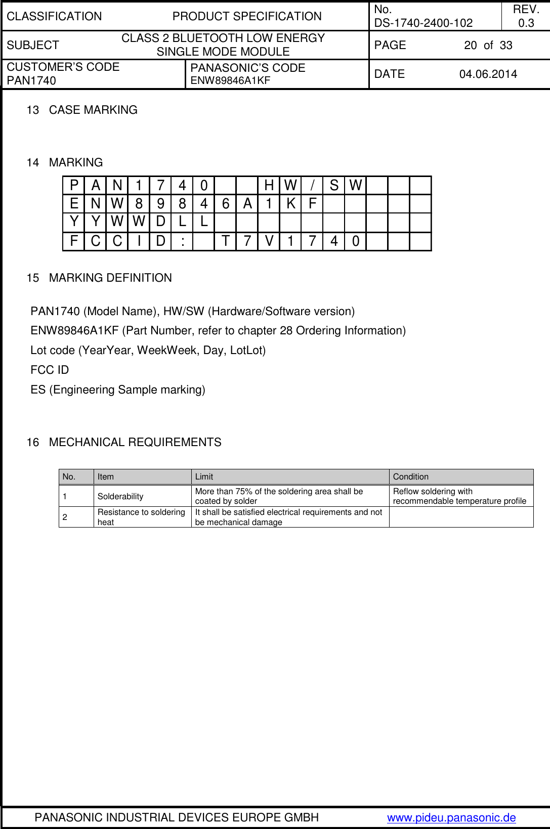 CLASSIFICATION PRODUCT SPECIFICATION No. DS-1740-2400-102 REV. 0.3 SUBJECT CLASS 2 BLUETOOTH LOW ENERGY  SINGLE MODE MODULE PAGE 20  of  33 CUSTOMER’S CODE PAN1740 PANASONIC’S CODE ENW89846A1KF DATE 04.06.2014   PANASONIC INDUSTRIAL DEVICES EUROPE GMBH www.pideu.panasonic.de  13 CASE MARKING   14  MARKING  15  MARKING DEFINITION  PAN1740 (Model Name), HW/SW (Hardware/Software version)  ENW89846A1KF (Part Number, refer to chapter 28 Ordering Information)  Lot code (YearYear, WeekWeek, Day, LotLot) FCC ID ES (Engineering Sample marking)     16  MECHANICAL REQUIREMENTS  No. Item Limit Condition 1 Solderability More than 75% of the soldering area shall be coated by solder Reflow soldering with recommendable temperature profile 2 Resistance to soldering heat It shall be satisfied electrical requirements and not be mechanical damage   P A N 1 7 4 0 H W / S WE N W 8 9 8 4 6 A 1 K FY Y W W D L LF C C I D : T 7 V 1 7 4 0