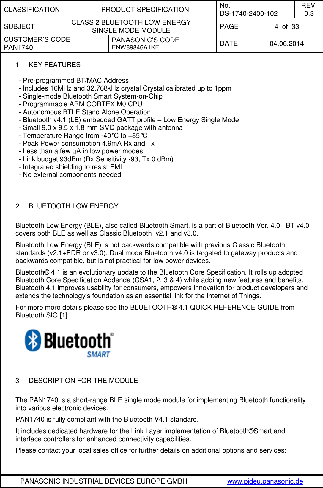 CLASSIFICATION PRODUCT SPECIFICATION No. DS-1740-2400-102 REV. 0.3 SUBJECT CLASS 2 BLUETOOTH LOW ENERGY  SINGLE MODE MODULE PAGE 4  of  33 CUSTOMER’S CODE PAN1740 PANASONIC’S CODE ENW89846A1KF DATE 04.06.2014   PANASONIC INDUSTRIAL DEVICES EUROPE GMBH www.pideu.panasonic.de  1  KEY FEATURES  - Pre-programmed BT/MAC Address - Includes 16MHz and 32.768kHz crystal Crystal calibrated up to 1ppm - Single-mode Bluetooth Smart System-on-Chip - Programmable ARM CORTEX M0 CPU - Autonomous BTLE Stand Alone Operation - Bluetooth v4.1 (LE) embedded GATT profile – Low Energy Single Mode - Small 9.0 x 9.5 x 1.8 mm SMD package with antenna - Temperature Range from -40°C to +85°C - Peak Power consumption 4.9mA Rx and Tx - Less than a few µA in low power modes - Link budget 93dBm (Rx Sensitivity -93, Tx 0 dBm) - Integrated shielding to resist EMI - No external components needed    2  BLUETOOTH LOW ENERGY  Bluetooth Low Energy (BLE), also called Bluetooth Smart, is a part of Bluetooth Ver. 4.0,  BT v4.0  covers both BLE as well as Classic Bluetooth  v2.1 and v3.0.  Bluetooth Low Energy (BLE) is not backwards compatible with previous Classic Bluetooth standards (v2.1+EDR or v3.0). Dual mode Bluetooth v4.0 is targeted to gateway products and backwards compatible, but is not practical for low power devices.  Bluetooth® 4.1 is an evolutionary update to the Bluetooth Core Specification. It rolls up adopted Bluetooth Core Specification Addenda (CSA1, 2, 3 &amp; 4) while adding new features and benefits. Bluetooth 4.1 improves usability for consumers, empowers innovation for product developers and extends the technology’s foundation as an essential link for the Internet of Things. For more more details please see the BLUETOOTH® 4.1 QUICK REFERENCE GUIDE from Bluetooth SIG [1]    3  DESCRIPTION FOR THE MODULE  The PAN1740 is a short-range BLE single mode module for implementing Bluetooth functionality into various electronic devices. PAN1740 is fully compliant with the Bluetooth V4.1 standard. It includes dedicated hardware for the Link Layer implementation of Bluetooth®Smart and interface controllers for enhanced connectivity capabilities. Please contact your local sales office for further details on additional options and services: 