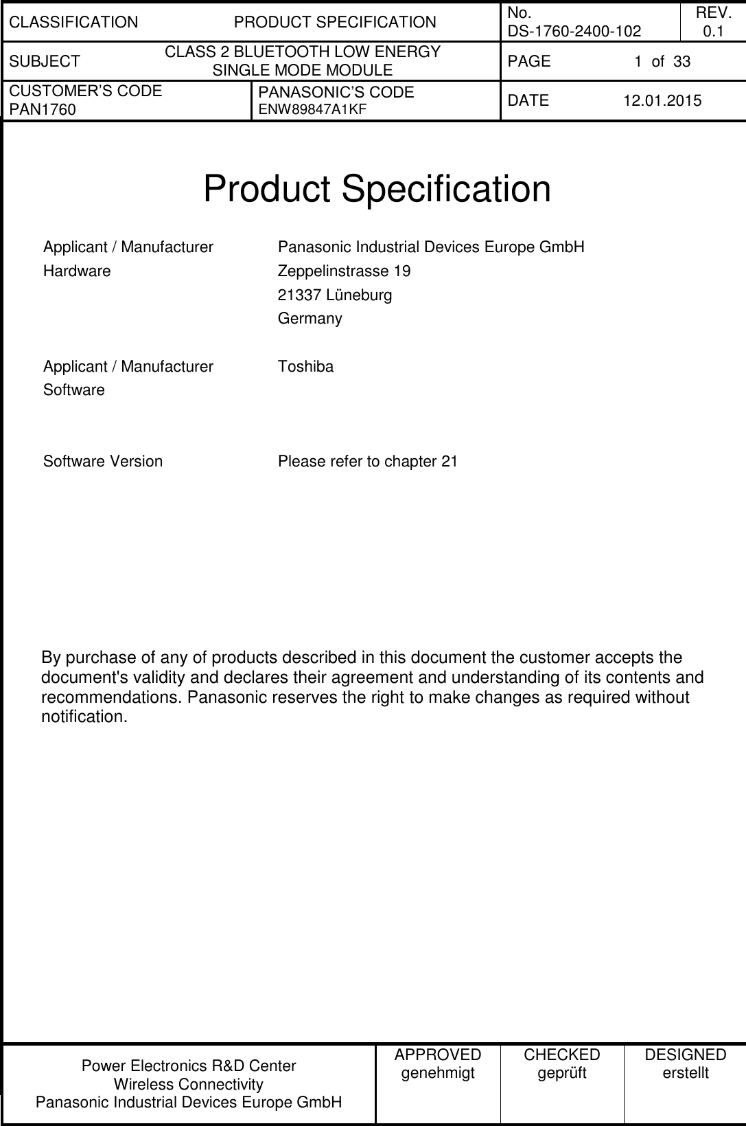CLASSIFICATION PRODUCT SPECIFICATION No. DS-1760-2400-102 REV. 0.1 SUBJECT CLASS 2 BLUETOOTH LOW ENERGY  SINGLE MODE MODULE PAGE 1  of  33 CUSTOMER’S CODE PAN1760 PANASONIC’S CODE ENW89847A1KF  DATE 12.01.2015   Power Electronics R&amp;D Center Wireless Connectivity Panasonic Industrial Devices Europe GmbH APPROVED genehmigt CHECKED geprüft DESIGNED erstellt   Product Specification  Applicant / Manufacturer Hardware Panasonic Industrial Devices Europe GmbH Zeppelinstrasse 19 21337 Lüneburg Germany   Applicant / Manufacturer Software Toshiba    Software Version Please refer to chapter 21            By purchase of any of products described in this document the customer accepts the document&apos;s validity and declares their agreement and understanding of its contents and recommendations. Panasonic reserves the right to make changes as required without notification. 