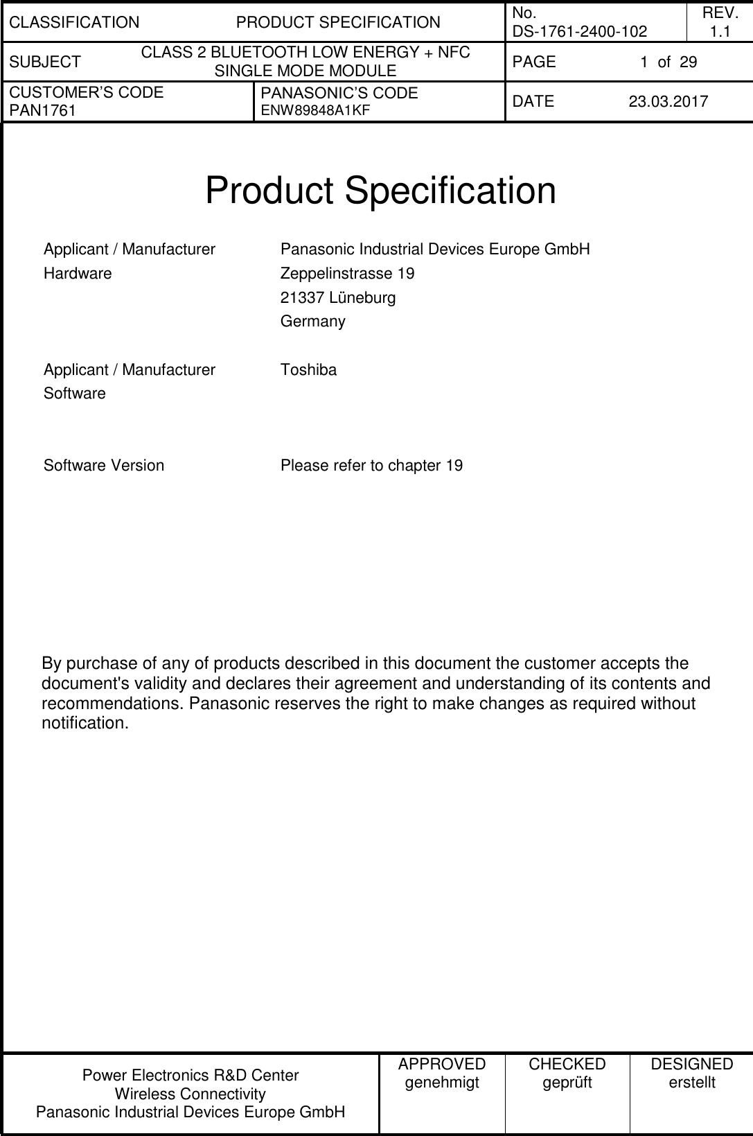 CLASSIFICATION PRODUCT SPECIFICATION No. DS-1761-2400-102 REV. 1.1 SUBJECT CLASS 2 BLUETOOTH LOW ENERGY + NFC SINGLE MODE MODULE PAGE 1  of  29 CUSTOMER’S CODE PAN1761 PANASONIC’S CODE ENW89848A1KF  DATE 23.03.2017   Power Electronics R&amp;D Center Wireless Connectivity Panasonic Industrial Devices Europe GmbH APPROVED genehmigt CHECKED geprüft DESIGNED erstellt   Product Specification  Applicant / Manufacturer Hardware Panasonic Industrial Devices Europe GmbH Zeppelinstrasse 19 21337 Lüneburg Germany   Applicant / Manufacturer Software Toshiba    Software Version Please refer to chapter 19            By purchase of any of products described in this document the customer accepts the document&apos;s validity and declares their agreement and understanding of its contents and recommendations. Panasonic reserves the right to make changes as required without notification. 