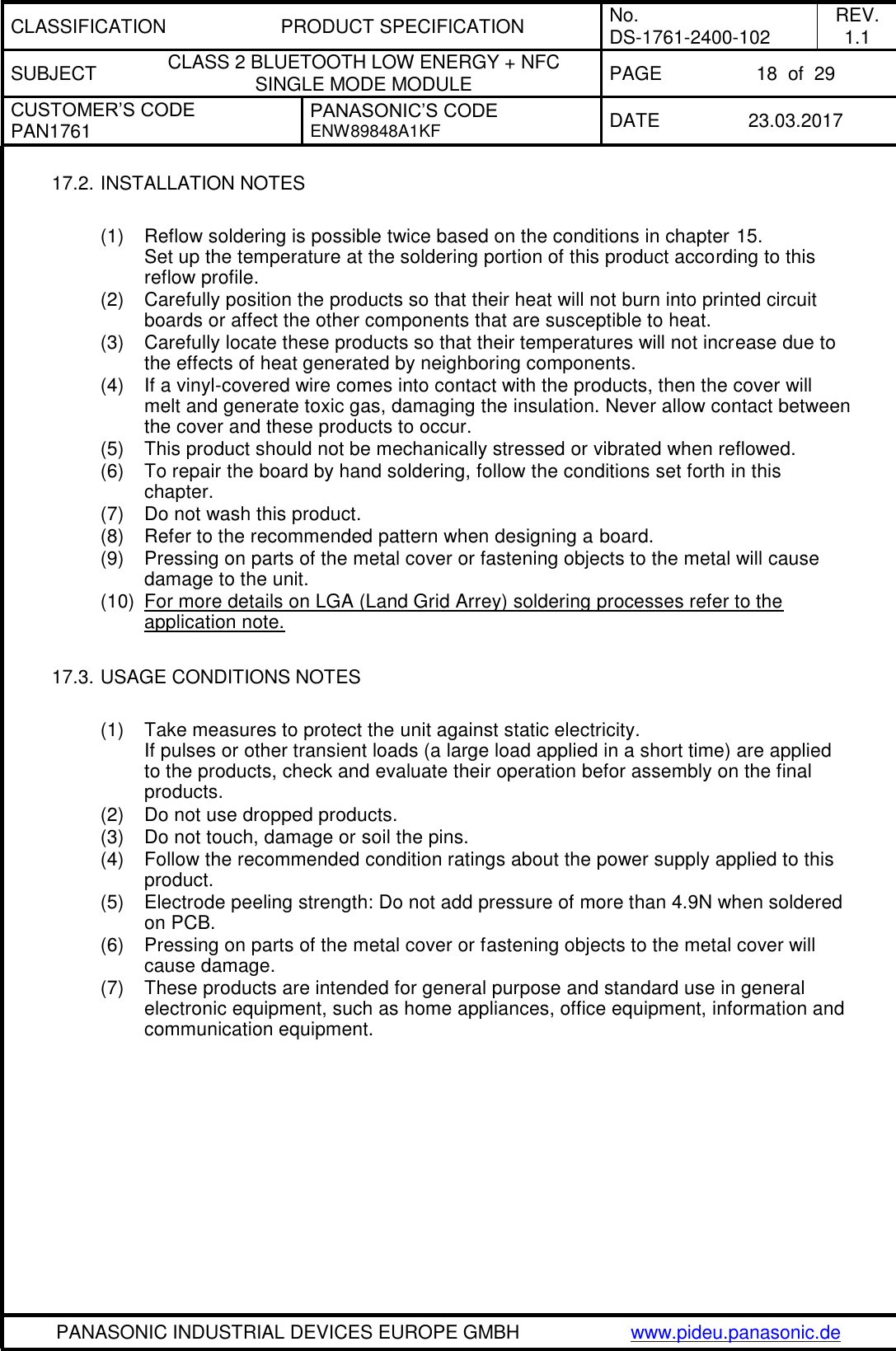 CLASSIFICATION PRODUCT SPECIFICATION No. DS-1761-2400-102 REV. 1.1 SUBJECT CLASS 2 BLUETOOTH LOW ENERGY + NFC SINGLE MODE MODULE PAGE 18  of  29 CUSTOMER’S CODE PAN1761 PANASONIC’S CODE ENW89848A1KF  DATE 23.03.2017   PANASONIC INDUSTRIAL DEVICES EUROPE GMBH www.pideu.panasonic.de  17.2. INSTALLATION NOTES  (1)  Reflow soldering is possible twice based on the conditions in chapter 15. Set up the temperature at the soldering portion of this product according to this reflow profile. (2)  Carefully position the products so that their heat will not burn into printed circuit boards or affect the other components that are susceptible to heat. (3)  Carefully locate these products so that their temperatures will not increase due to the effects of heat generated by neighboring components. (4)  If a vinyl-covered wire comes into contact with the products, then the cover will melt and generate toxic gas, damaging the insulation. Never allow contact between the cover and these products to occur. (5)  This product should not be mechanically stressed or vibrated when reflowed. (6)  To repair the board by hand soldering, follow the conditions set forth in this chapter. (7)  Do not wash this product. (8)  Refer to the recommended pattern when designing a board. (9)  Pressing on parts of the metal cover or fastening objects to the metal will cause damage to the unit. (10)  For more details on LGA (Land Grid Arrey) soldering processes refer to the application note.   17.3. USAGE CONDITIONS NOTES  (1)  Take measures to protect the unit against static electricity. If pulses or other transient loads (a large load applied in a short time) are applied to the products, check and evaluate their operation befor assembly on the final products. (2)  Do not use dropped products. (3)  Do not touch, damage or soil the pins. (4)  Follow the recommended condition ratings about the power supply applied to this product. (5)  Electrode peeling strength: Do not add pressure of more than 4.9N when soldered on PCB. (6)  Pressing on parts of the metal cover or fastening objects to the metal cover will cause damage. (7)  These products are intended for general purpose and standard use in general electronic equipment, such as home appliances, office equipment, information and communication equipment.  