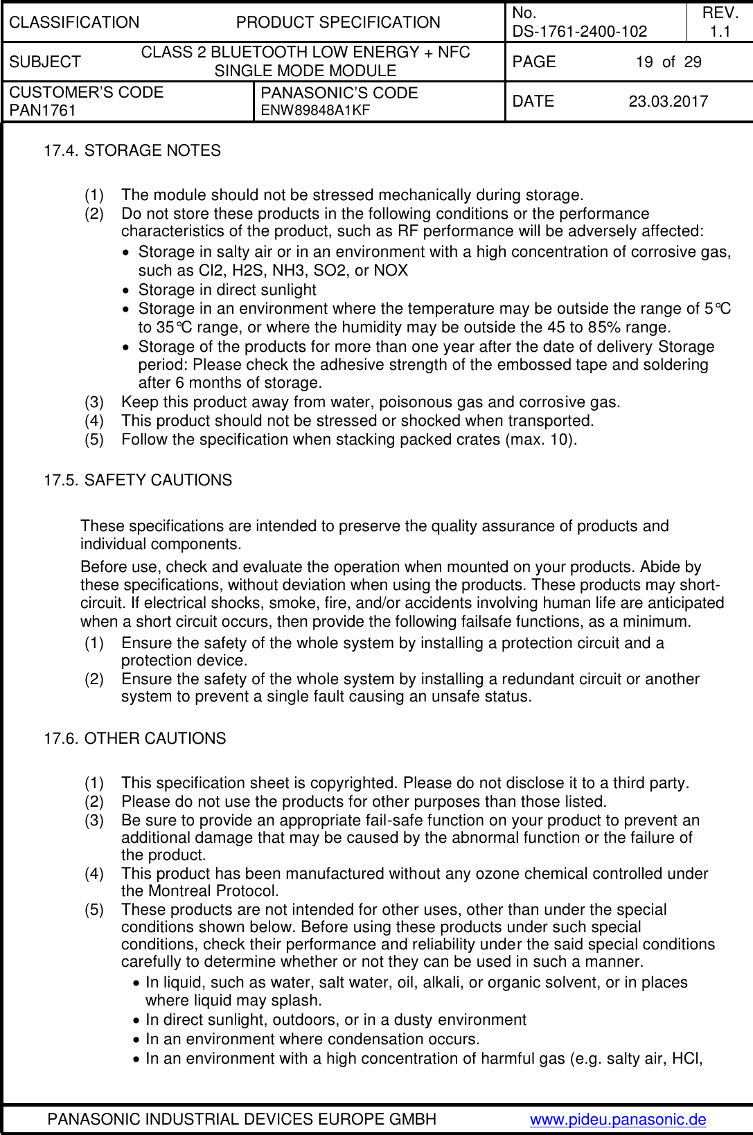 CLASSIFICATION PRODUCT SPECIFICATION No. DS-1761-2400-102 REV. 1.1 SUBJECT CLASS 2 BLUETOOTH LOW ENERGY + NFC SINGLE MODE MODULE PAGE 19  of  29 CUSTOMER’S CODE PAN1761 PANASONIC’S CODE ENW89848A1KF  DATE 23.03.2017   PANASONIC INDUSTRIAL DEVICES EUROPE GMBH www.pideu.panasonic.de  17.4. STORAGE NOTES  (1)  The module should not be stressed mechanically during storage. (2)  Do not store these products in the following conditions or the performance characteristics of the product, such as RF performance will be adversely affected:   Storage in salty air or in an environment with a high concentration of corrosive gas, such as Cl2, H2S, NH3, SO2, or NOX   Storage in direct sunlight   Storage in an environment where the temperature may be outside the range of 5°C to 35°C range, or where the humidity may be outside the 45 to 85% range.   Storage of the products for more than one year after the date of delivery Storage period: Please check the adhesive strength of the embossed tape and soldering after 6 months of storage. (3)  Keep this product away from water, poisonous gas and corrosive gas. (4)  This product should not be stressed or shocked when transported. (5)  Follow the specification when stacking packed crates (max. 10).  17.5. SAFETY CAUTIONS   These specifications are intended to preserve the quality assurance of products and individual components. Before use, check and evaluate the operation when mounted on your products. Abide by these specifications, without deviation when using the products. These products may short-circuit. If electrical shocks, smoke, fire, and/or accidents involving human life are anticipated when a short circuit occurs, then provide the following failsafe functions, as a minimum. (1)  Ensure the safety of the whole system by installing a protection circuit and a protection device. (2)  Ensure the safety of the whole system by installing a redundant circuit or another system to prevent a single fault causing an unsafe status.  17.6. OTHER CAUTIONS  (1)  This specification sheet is copyrighted. Please do not disclose it to a third party. (2)  Please do not use the products for other purposes than those listed. (3)  Be sure to provide an appropriate fail-safe function on your product to prevent an additional damage that may be caused by the abnormal function or the failure of the product. (4)  This product has been manufactured without any ozone chemical controlled under the Montreal Protocol. (5)  These products are not intended for other uses, other than under the special conditions shown below. Before using these products under such special conditions, check their performance and reliability under the said special conditions carefully to determine whether or not they can be used in such a manner.  In liquid, such as water, salt water, oil, alkali, or organic solvent, or in places where liquid may splash.  In direct sunlight, outdoors, or in a dusty environment  In an environment where condensation occurs.  In an environment with a high concentration of harmful gas (e.g. salty air, HCl, 