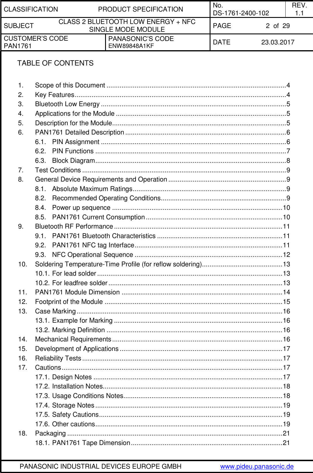 CLASSIFICATION PRODUCT SPECIFICATION No. DS-1761-2400-102 REV. 1.1 SUBJECT CLASS 2 BLUETOOTH LOW ENERGY + NFC SINGLE MODE MODULE PAGE 2  of  29 CUSTOMER’S CODE PAN1761 PANASONIC’S CODE ENW89848A1KF  DATE 23.03.2017   PANASONIC INDUSTRIAL DEVICES EUROPE GMBH www.pideu.panasonic.de  TABLE OF CONTENTS  1. Scope of this Document ................................................................................................ 4 2. Key Features ................................................................................................................. 4 3. Bluetooth Low Energy ................................................................................................... 5 4. Applications for the Module ........................................................................................... 5 5. Description for the Module ............................................................................................. 5 6. PAN1761 Detailed Description ...................................................................................... 6 6.1. PIN Assignment ................................................................................................... 6 6.2. PIN Functions ...................................................................................................... 7 6.3. Block Diagram ...................................................................................................... 8 7. Test Conditions ............................................................................................................. 9 8. General Device Requirements and Operation ............................................................... 9 8.1. Absolute Maximum Ratings .................................................................................. 9 8.2. Recommended Operating Conditions ................................................................... 9 8.4. Power up sequence ........................................................................................... 10 8.5. PAN1761 Current Consumption ......................................................................... 10 9. Bluetooth RF Performance .......................................................................................... 11 9.1. PAN1761 Bluetooth Characteristics ................................................................... 11 9.2. PAN1761 NFC tag Interface ............................................................................... 11 9.3. NFC Operational Sequence ............................................................................... 12 10. Soldering Temperature-Time Profile (for reflow soldering) ........................................... 13 10.1. For lead solder ................................................................................................... 13 10.2. For leadfree solder ............................................................................................. 13 11. PAN1761 Module Dimension ...................................................................................... 14 12. Footprint of the Module ............................................................................................... 15 13. Case Marking .............................................................................................................. 16 13.1. Example for Marking .......................................................................................... 16 13.2. Marking Definition .............................................................................................. 16 14. Mechanical Requirements ........................................................................................... 16 15. Development of Applications ....................................................................................... 17 16. Reliability Tests ........................................................................................................... 17 17. Cautions ...................................................................................................................... 17 17.1. Design Notes ..................................................................................................... 17 17.2. Installation Notes ................................................................................................ 18 17.3. Usage Conditions Notes ..................................................................................... 18 17.4. Storage Notes .................................................................................................... 19 17.5. Safety Cautions .................................................................................................. 19 17.6. Other cautions .................................................................................................... 19 18. Packaging ................................................................................................................... 21 18.1. PAN1761 Tape Dimension ................................................................................. 21 
