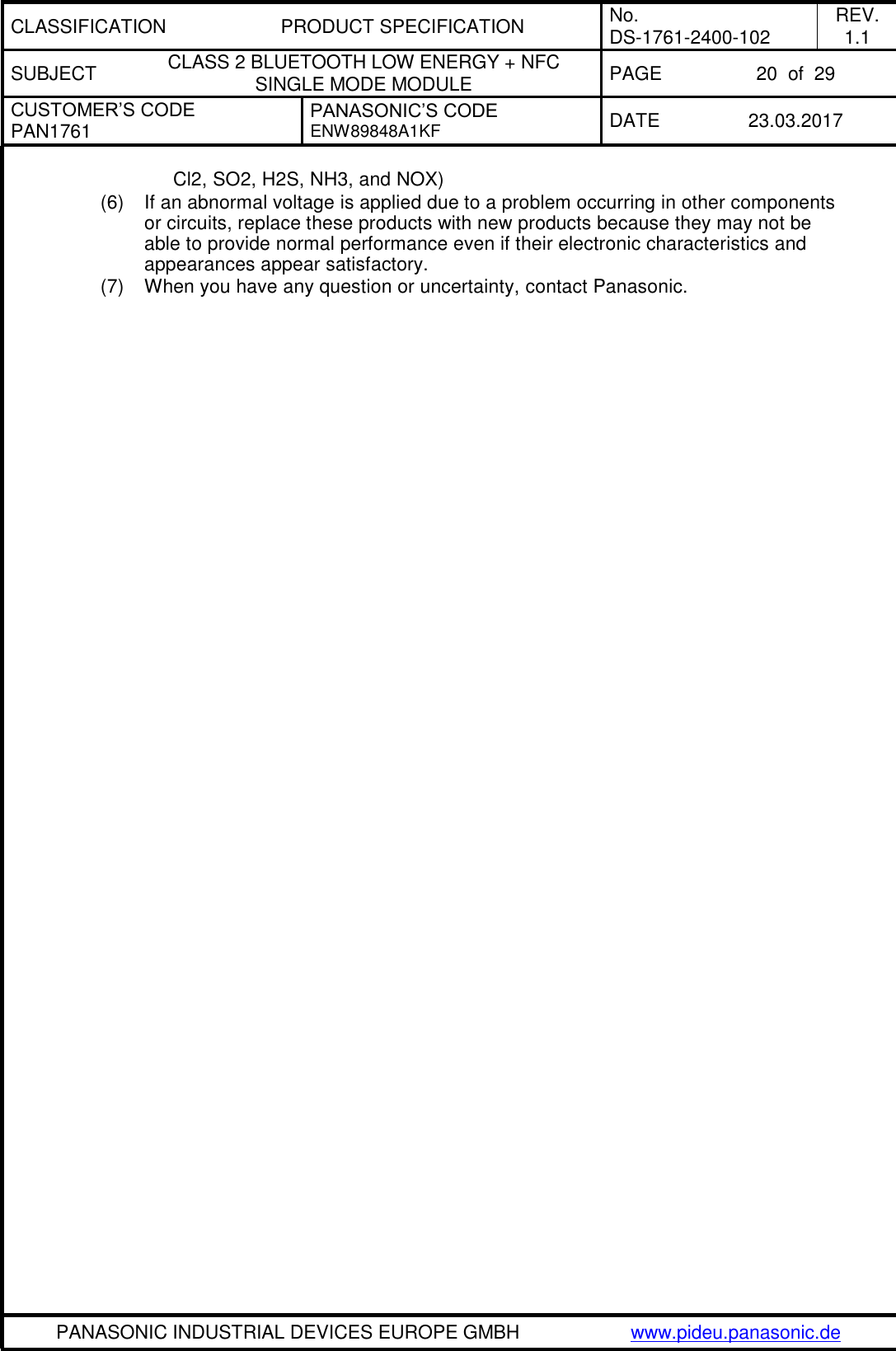 CLASSIFICATION PRODUCT SPECIFICATION No. DS-1761-2400-102 REV. 1.1 SUBJECT CLASS 2 BLUETOOTH LOW ENERGY + NFC SINGLE MODE MODULE PAGE 20  of  29 CUSTOMER’S CODE PAN1761 PANASONIC’S CODE ENW89848A1KF  DATE 23.03.2017   PANASONIC INDUSTRIAL DEVICES EUROPE GMBH www.pideu.panasonic.de  Cl2, SO2, H2S, NH3, and NOX) (6)  If an abnormal voltage is applied due to a problem occurring in other components or circuits, replace these products with new products because they may not be able to provide normal performance even if their electronic characteristics and appearances appear satisfactory. (7)  When you have any question or uncertainty, contact Panasonic. 