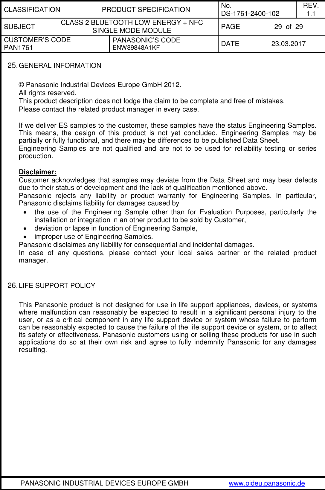 CLASSIFICATION PRODUCT SPECIFICATION No. DS-1761-2400-102 REV. 1.1 SUBJECT CLASS 2 BLUETOOTH LOW ENERGY + NFC SINGLE MODE MODULE PAGE 29  of  29 CUSTOMER’S CODE PAN1761 PANASONIC’S CODE ENW89848A1KF  DATE 23.03.2017   PANASONIC INDUSTRIAL DEVICES EUROPE GMBH www.pideu.panasonic.de  25. GENERAL INFORMATION  © Panasonic Industrial Devices Europe GmbH 2012. All rights reserved. This product description does not lodge the claim to be complete and free of mistakes. Please contact the related product manager in every case.  If we deliver ES samples to the customer, these samples have the status Engineering Samples. This  means,  the  design  of  this  product  is  not  yet  concluded.  Engineering  Samples  may  be partially or fully functional, and there may be differences to be published Data Sheet. Engineering  Samples  are  not  qualified  and  are  not  to  be  used  for  reliability  testing  or  series production.  Disclaimer: Customer acknowledges that samples may deviate from the Data Sheet and  may bear defects due to their status of development and the lack of qualification mentioned above. Panasonic  rejects  any  liability  or  product  warranty  for  Engineering  Samples.  In  particular, Panasonic disclaims liability for damages caused by   the  use  of  the  Engineering  Sample  other  than  for  Evaluation  Purposes,  particularly  the installation or integration in an other product to be sold by Customer,   deviation or lapse in function of Engineering Sample,   improper use of Engineering Samples. Panasonic disclaimes any liability for consequential and incidental damages. In  case  of  any  questions,  please  contact  your  local  sales  partner  or  the  related  product manager.   26. LIFE SUPPORT POLICY  This Panasonic product is not designed for use in life support appliances,  devices, or systems where malfunction can reasonably be expected to result in a significant personal injury to the user, or as a critical component in any life support device or system whose failure to perform can be reasonably expected to cause the failure of the life support device or system, or to affect its safety or effectiveness. Panasonic customers using or selling these products for use in such applications  do  so  at  their  own  risk  and  agree  to fully  indemnify  Panasonic for  any  damages resulting. 