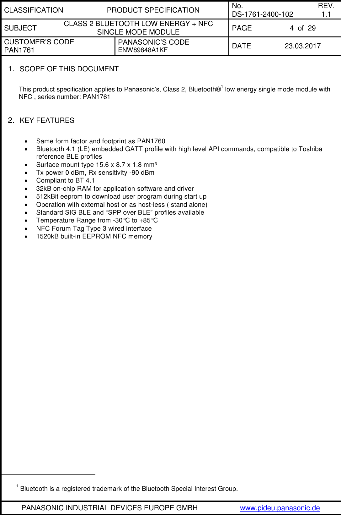 CLASSIFICATION PRODUCT SPECIFICATION No. DS-1761-2400-102 REV. 1.1 SUBJECT CLASS 2 BLUETOOTH LOW ENERGY + NFC SINGLE MODE MODULE PAGE 4  of  29 CUSTOMER’S CODE PAN1761 PANASONIC’S CODE ENW89848A1KF  DATE 23.03.2017   PANASONIC INDUSTRIAL DEVICES EUROPE GMBH www.pideu.panasonic.de  1. SCOPE OF THIS DOCUMENT  This product specification applies to Panasonic’s, Class 2, Bluetooth®1 low energy single mode module with NFC , series number: PAN1761   2. KEY FEATURES    Same form factor and footprint as PAN1760   Bluetooth 4.1 (LE) embedded GATT profile with high level API commands, compatible to Toshiba reference BLE profiles   Surface mount type 15.6 x 8.7 x 1.8 mm³   Tx power 0 dBm, Rx sensitivity -90 dBm   Compliant to BT 4.1    32kB on-chip RAM for application software and driver    512kBit eeprom to download user program during start up   Operation with external host or as host-less ( stand alone)   Standard SIG BLE and “SPP over BLE” profiles available   Temperature Range from -30°C to +85°C   NFC Forum Tag Type 3 wired interface    1520kB built-in EEPROM NFC memory                                                        1 Bluetooth is a registered trademark of the Bluetooth Special Interest Group. 