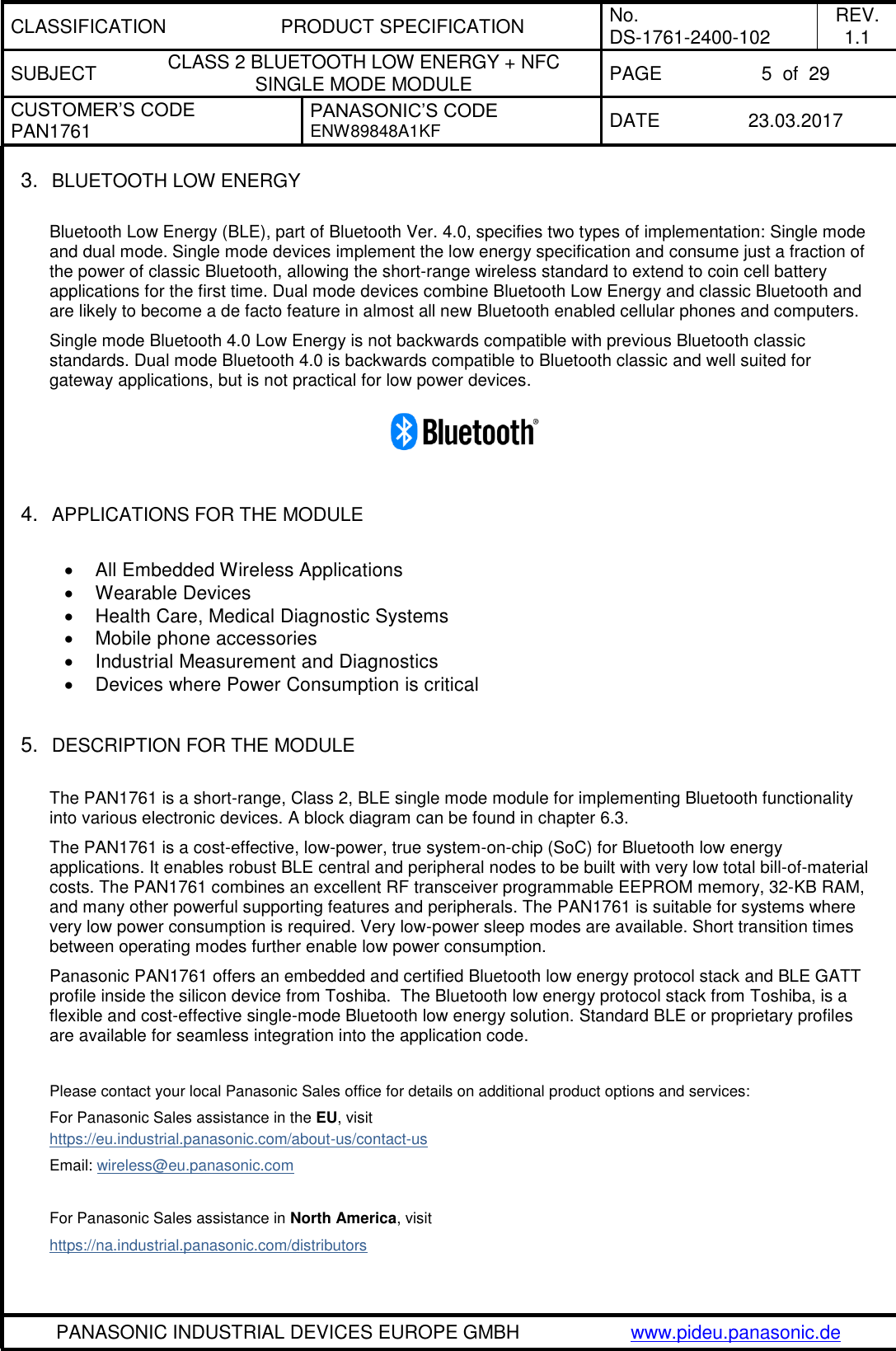 CLASSIFICATION PRODUCT SPECIFICATION No. DS-1761-2400-102 REV. 1.1 SUBJECT CLASS 2 BLUETOOTH LOW ENERGY + NFC SINGLE MODE MODULE PAGE 5  of  29 CUSTOMER’S CODE PAN1761 PANASONIC’S CODE ENW89848A1KF  DATE 23.03.2017   PANASONIC INDUSTRIAL DEVICES EUROPE GMBH www.pideu.panasonic.de  3. BLUETOOTH LOW ENERGY  Bluetooth Low Energy (BLE), part of Bluetooth Ver. 4.0, specifies two types of implementation: Single mode and dual mode. Single mode devices implement the low energy specification and consume just a fraction of the power of classic Bluetooth, allowing the short-range wireless standard to extend to coin cell battery applications for the first time. Dual mode devices combine Bluetooth Low Energy and classic Bluetooth and are likely to become a de facto feature in almost all new Bluetooth enabled cellular phones and computers.  Single mode Bluetooth 4.0 Low Energy is not backwards compatible with previous Bluetooth classic standards. Dual mode Bluetooth 4.0 is backwards compatible to Bluetooth classic and well suited for gateway applications, but is not practical for low power devices.   4. APPLICATIONS FOR THE MODULE   All Embedded Wireless Applications   Wearable Devices   Health Care, Medical Diagnostic Systems   Mobile phone accessories   Industrial Measurement and Diagnostics   Devices where Power Consumption is critical   5. DESCRIPTION FOR THE MODULE  The PAN1761 is a short-range, Class 2, BLE single mode module for implementing Bluetooth functionality into various electronic devices. A block diagram can be found in chapter 6.3. The PAN1761 is a cost-effective, low-power, true system-on-chip (SoC) for Bluetooth low energy applications. It enables robust BLE central and peripheral nodes to be built with very low total bill-of-material costs. The PAN1761 combines an excellent RF transceiver programmable EEPROM memory, 32-KB RAM, and many other powerful supporting features and peripherals. The PAN1761 is suitable for systems where very low power consumption is required. Very low-power sleep modes are available. Short transition times between operating modes further enable low power consumption. Panasonic PAN1761 offers an embedded and certified Bluetooth low energy protocol stack and BLE GATT profile inside the silicon device from Toshiba.  The Bluetooth low energy protocol stack from Toshiba, is a flexible and cost-effective single-mode Bluetooth low energy solution. Standard BLE or proprietary profiles are available for seamless integration into the application code.    Please contact your local Panasonic Sales office for details on additional product options and services: For Panasonic Sales assistance in the EU, visit https://eu.industrial.panasonic.com/about-us/contact-us Email: wireless@eu.panasonic.com  For Panasonic Sales assistance in North America, visit https://na.industrial.panasonic.com/distributors  